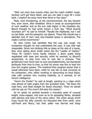 “Well, not more than twenty miles, but the road’s middlin’ rough.
Anyhow we’ll get there latish, and you can take it easy till I come
back. I mightn’t be away more than three or four days.”
Misty, even threatening, at the commencement, the day became
fine, even warm, after breakfast. Wind is rarely an accompaniment
of such weather, and as the sun rode higher in the cloudless sky,
Blount thought he had rarely known a finer day. “What bracing
mountain air!” he said to himself. “Recalls the Highlands; but I see
no oat fields, and the peasantry are absent. These hills should rear a
splendid race of men—and rosy-cheeked lasses in abundance. The
roads I cannot recommend.”
Mr. John Carter had admitted that the way was rough. His
companion thought he had understated the case. It was well nigh
impassable. When not climbing hills as steep as the side of a house,
they were sliding down bridle tracks like the “Ladder of Cattaro.”
These Mr. Carter’s horse hardly noticed; a down grade being
negotiated with ease and security, while he seemed, to Blount’s
amazement, to step from rock to rock like a chamois. That
gentleman’s own horse had no such accomplishments, but blundered
perilously from time to time, so that his owner was fain to lead him
over the rougher passes. This rendered their progress slower than it
would otherwise have been, while he was fain to look enviously at
his companion, who, either smoking or discoursing on local topics,
rode with careless rein, trusting implicitly, as it seemed, to his
horse’s intelligence.
“Here’s the Divide!” he said at length, pointing to a ridge which
rose almost at right angles from the accepted track. “We leave the
road here, and head straight for Bunjil mountain. There he stands
with his cap on! The snow’s fell early this season.”
As he spoke he pointed towards a mountain peak of unusual
height, snow-capped, and even as to its spreading flanks, streaked
with patches and lines of the same colour. The white clouds which
hung round the lofty summit—six thousand feet from earth, were
soft-hued and fleecy; but their pallor was blurred and dingy
 