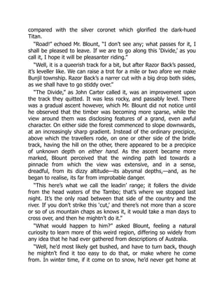 compared with the silver coronet which glorified the dark-hued
Titan.
“Road!” echoed Mr. Blount, “I don’t see any; what passes for it, I
shall be pleased to leave. If we are to go along this ‘Divide,’ as you
call it, I hope it will be pleasanter riding.”
“Well, it is a queerish track for a bit, but after Razor Back’s passed,
it’s leveller like. We can raise a trot for a mile or two afore we make
Bunjil township. Razor Back’s a narrer cut with a big drop both sides,
as we shall have to go stiddy over.”
“The Divide,” as John Carter called it, was an improvement upon
the track they quitted. It was less rocky, and passably level. There
was a gradual ascent however, which Mr. Blount did not notice until
he observed that the timber was becoming more sparse, while the
view around them was disclosing features of a grand, even awful
character. On either side the forest commenced to slope downwards,
at an increasingly sharp gradient. Instead of the ordinary precipice,
above which the travellers rode, on one or other side of the bridle
track, having the hill on the other, there appeared to be a precipice
of unknown depth on either hand. As the ascent became more
marked, Blount perceived that the winding path led towards a
pinnacle from which the view was extensive, and in a sense,
dreadful, from its dizzy altitude—its abysmal depths,—and, as he
began to realise, its far from improbable danger.
“This here’s what we call the leadin’ range; it follers the divide
from the head waters of the Tambo; that’s where we stopped last
night. It’s the only road between that side of the country and the
river. If you don’t strike this ‘cut,’ and there’s not more than a score
or so of us mountain chaps as knows it, it would take a man days to
cross over, and then he mightn’t do it.”
“What would happen to him?” asked Blount, feeling a natural
curiosity to learn more of this weird region, differing so widely from
any idea that he had ever gathered from descriptions of Australia.
“Well, he’d most likely get bushed, and have to turn back, though
he mightn’t find it too easy to do that, or make where he come
from. In winter time, if it come on to snow, he’d never get home at
 