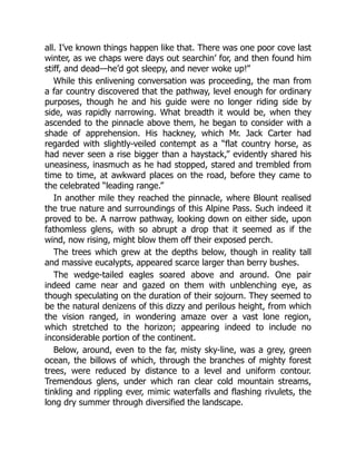 all. I’ve known things happen like that. There was one poor cove last
winter, as we chaps were days out searchin’ for, and then found him
stiff, and dead—he’d got sleepy, and never woke up!”
While this enlivening conversation was proceeding, the man from
a far country discovered that the pathway, level enough for ordinary
purposes, though he and his guide were no longer riding side by
side, was rapidly narrowing. What breadth it would be, when they
ascended to the pinnacle above them, he began to consider with a
shade of apprehension. His hackney, which Mr. Jack Carter had
regarded with slightly-veiled contempt as a “flat country horse, as
had never seen a rise bigger than a haystack,” evidently shared his
uneasiness, inasmuch as he had stopped, stared and trembled from
time to time, at awkward places on the road, before they came to
the celebrated “leading range.”
In another mile they reached the pinnacle, where Blount realised
the true nature and surroundings of this Alpine Pass. Such indeed it
proved to be. A narrow pathway, looking down on either side, upon
fathomless glens, with so abrupt a drop that it seemed as if the
wind, now rising, might blow them off their exposed perch.
The trees which grew at the depths below, though in reality tall
and massive eucalypts, appeared scarce larger than berry bushes.
The wedge-tailed eagles soared above and around. One pair
indeed came near and gazed on them with unblenching eye, as
though speculating on the duration of their sojourn. They seemed to
be the natural denizens of this dizzy and perilous height, from which
the vision ranged, in wondering amaze over a vast lone region,
which stretched to the horizon; appearing indeed to include no
inconsiderable portion of the continent.
Below, around, even to the far, misty sky-line, was a grey, green
ocean, the billows of which, through the branches of mighty forest
trees, were reduced by distance to a level and uniform contour.
Tremendous glens, under which ran clear cold mountain streams,
tinkling and rippling ever, mimic waterfalls and flashing rivulets, the
long dry summer through diversified the landscape.
 