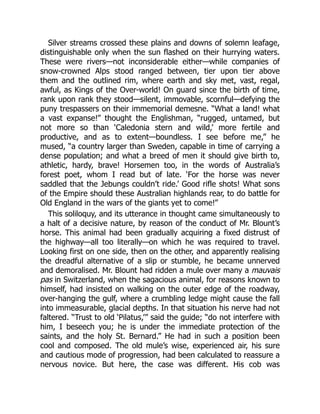 Silver streams crossed these plains and downs of solemn leafage,
distinguishable only when the sun flashed on their hurrying waters.
These were rivers—not inconsiderable either—while companies of
snow-crowned Alps stood ranged between, tier upon tier above
them and the outlined rim, where earth and sky met, vast, regal,
awful, as Kings of the Over-world! On guard since the birth of time,
rank upon rank they stood—silent, immovable, scornful—defying the
puny trespassers on their immemorial demesne. “What a land! what
a vast expanse!” thought the Englishman, “rugged, untamed, but
not more so than ‘Caledonia stern and wild,’ more fertile and
productive, and as to extent—boundless. I see before me,” he
mused, “a country larger than Sweden, capable in time of carrying a
dense population; and what a breed of men it should give birth to,
athletic, hardy, brave! Horsemen too, in the words of Australia’s
forest poet, whom I read but of late. ‘For the horse was never
saddled that the Jebungs couldn’t ride.’ Good rifle shots! What sons
of the Empire should these Australian highlands rear, to do battle for
Old England in the wars of the giants yet to come!”
This soliloquy, and its utterance in thought came simultaneously to
a halt of a decisive nature, by reason of the conduct of Mr. Blount’s
horse. This animal had been gradually acquiring a fixed distrust of
the highway—all too literally—on which he was required to travel.
Looking first on one side, then on the other, and apparently realising
the dreadful alternative of a slip or stumble, he became unnerved
and demoralised. Mr. Blount had ridden a mule over many a mauvais
pas in Switzerland, when the sagacious animal, for reasons known to
himself, had insisted on walking on the outer edge of the roadway,
over-hanging the gulf, where a crumbling ledge might cause the fall
into immeasurable, glacial depths. In that situation his nerve had not
faltered. “Trust to old ‘Pilatus,’” said the guide; “do not interfere with
him, I beseech you; he is under the immediate protection of the
saints, and the holy St. Bernard.” He had in such a position been
cool and composed. The old mule’s wise, experienced air, his sure
and cautious mode of progression, had been calculated to reassure a
nervous novice. But here, the case was different. His cob was
 