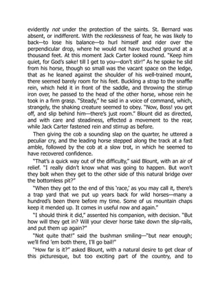 evidently not under the protection of the saints. St. Bernard was
absent, or indifferent. With the recklessness of fear, he was likely to
back—to lose his balance—to hurl himself and rider over the
perpendicular drop, where he would not have touched ground at a
thousand feet. At this moment Jack Carter looked round. “Keep him
quiet, for God’s sake! till I get to you—don’t stir!” As he spoke he slid
from his horse, though so small was the vacant space on the ledge,
that as he leaned against the shoulder of his well-trained mount,
there seemed barely room for his feet. Buckling a strap to the snaffle
rein, which held it in front of the saddle, and throwing the stirrup
iron over, he passed to the head of the other horse, whose rein he
took in a firm grasp. “Steady,” he said in a voice of command, which,
strangely, the shaking creature seemed to obey. “Now, Boss! you get
off, and slip behind him—there’s just room.” Blount did as directed,
and with care and steadiness, effected a movement to the rear,
while Jack Carter fastened rein and stirrup as before.
Then giving the cob a sounding slap on the quarter, he uttered a
peculiar cry, and the leading horse stepped along the track at a fast
amble, followed by the cob at a slow trot, in which he seemed to
have recovered confidence.
“That’s a quick way out of the difficulty,” said Blount, with an air of
relief. “I really didn’t know what was going to happen. But won’t
they bolt when they get to the other side of this natural bridge over
the bottomless pit?”
“When they get to the end of this ‘race,’ as you may call it, there’s
a trap yard that we put up years back for wild horses—many a
hundred’s been there before my time. Some of us mountain chaps
keep it mended up. It comes in useful now and again.”
“I should think it did,” assented his companion, with decision. “But
how will they get in? Will your clever horse take down the slip-rails,
and put them up again?”
“Not quite that!” said the bushman smiling—“but near enough;
we’ll find ’em both there, I’ll go bail!”
“How far is it?” asked Blount, with a natural desire to get clear of
this picturesque, but too exciting part of the country, and to
 