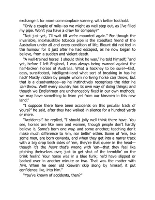 exchange it for more commonplace scenery, with better foothold.
“Only a couple of mile—so we might as well step out, as I’ve filled
my pipe. Won’t you have a draw for company?”
“Not just yet, I’ll wait till we’re mounted again.” For though the
invariable, inexhaustible tobacco pipe is the steadfast friend of the
Australian under all and every condition of life, Blount did not feel in
the humour for it just after he had escaped, as he now began to
believe, from a sudden and violent death.
“A well-trained horse! I should think he was,” he told himself; “and
yet, before I left England, I was always being warned against the
half-broken horses of Australia. What a hackney to be sure!—fast,
easy, sure-footed, intelligent—and what sort of breaking in has he
had? Mostly ridden by people whom no living horse can throw; but
that is a disadvantage—as he instinctively recognises the rider he
can throw. Well! every country has its own way of doing things; and
though we Englishmen are unchangeably fixed in our own methods,
we may have something to learn yet from our kinsmen in this new
land.”
“I suppose there have been accidents on this peculiar track of
yours?” he said, after they had walked in silence for a hundred yards
or more.
“Accidents!” he replied, “I should jolly well think there have. You
see, horses are like men and women, though people don’t hardly
believe it. Some’s born one way, and some another; teaching don’t
make much difference to ’em, nor beltin’ either. Some of ’em, like
some men, are born cowards, and when they get into a narrer track
with a big drop both sides of ’em, they’re that queer in the head—
though it’s the heart that’s wrong with ’em—that they feel like
pitching theirselves over, just to get shut of the tremblin’ on the
brink feelin’. Your horse was in a blue funk; he’d have slipped or
backed over in another minute or two. That was the matter with
him. When he seen old Keewah skip along by himself, it put
confidence like, into him.”
“You’ve known of accidents, then?”
 