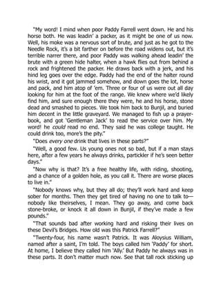 “My word! I mind when poor Paddy Farrell went down. He and his
horse both. He was leadin’ a packer, as it might be one of us now.
Well, his moke was a nervous sort of brute, and just as he got to the
Needle Rock, it’s a bit farther on before the road widens out, but it’s
terrible narrer there, and poor Paddy was walking ahead leadin’ the
brute with a green hide halter, when a hawk flies out from behind a
rock and frightened the packer. He draws back with a jerk, and his
hind leg goes over the edge. Paddy had the end of the halter round
his wrist, and it got jammed somehow, and down goes the lot, horse
and pack, and him atop of ’em. Three or four of us were out all day
looking for him at the foot of the range. We knew where we’d likely
find him, and sure enough there they were, he and his horse, stone
dead and smashed to pieces. We took him back to Bunjil, and buried
him decent in the little graveyard. We managed to fish up a prayer-
book, and got ‘Gentleman Jack’ to read the service over him. My
word! he could read no end. They said he was college taught. He
could drink too, more’s the pity.”
“Does every one drink that lives in these parts?”
“Well, a good few. Us young ones not so bad, but if a man stays
here, after a few years he always drinks, partickler if he’s seen better
days.”
“Now why is that? It’s a free healthy life, with riding, shooting,
and a chance of a golden hole, as you call it. There are worse places
to live in.”
“Nobody knows why, but they all do; they’ll work hard and keep
sober for months. Then they get tired of having no one to talk to—
nobody like theirselves, I mean. They go away, and come back
stone-broke, or knock it all down in Bunjil, if they’ve made a few
pounds.”
“That sounds bad after working hard and risking their lives on
these Devil’s Bridges. How old was this Patrick Farrell?”
“Twenty-four, his name wasn’t Patrick. It was Aloysius William,
named after a saint, I’m told. The boys called him ‘Paddy’ for short.
At home, I believe they called him ‘Ally.’ But Paddy he always was in
these parts. It don’t matter much now. See that tall rock sticking up
 