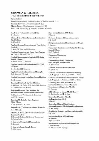 K11828_C00.fm Page ii Tuesday, November 19, 2013 4:18 PM
CHAPMAN & HALL/CRC
Texts in Statistical Science Series
Series Editors
Franccsca Dominici, Harvard ,"choo{ ofPublic Health, USA
Julian J. Faraway, University ofBath, UK
Martin Tanner, Northwestern University, USIl.
Jim Zidek, University (�lBritish Columhia, Canada
Analysis of Failure and Survival Data
P.]. Smith
'lheAnalysis of Time Series:An Introduction,
Sixth Edition
C. Chatfield
Applied Bayesian Forecasting and T ime Series
Analysis
A. Pole, Nl. -'lest, andJ. llarrison
Applied Categorical and Count DataAnalysis
.v. Tang, H. He, and X.NI.Tu
Applied Nonparametric Statistical Methods,
Fourth Edition
P. Sprcnt and N,C. Smccton
Applied Statistics: HandbookofGENSTAT
Analyses
E.J. Snell and H. Simpson
Applied Statistics: Principles and Examples
D.R. Cox and EJ Snell
Applied Stochastic .Modelling, Second Edition
B.].TlVlorgan
Bayesian DablAnalysis, llLird Edition
A. Gelman,].R. Carlin, H.S. Stern, D.B. Dunson,
A. Vchtari, and D,ll. Rubin
BayeSian Ideas and DataAnalysis: An
Introduction for Scientists and Statisticians
R.Christensen, '.Johnson,A. Branscum,
and TE. Hanson
Bayesian .Methods for DataAnalysis,
Third Edition
ll.p. Carlin and1:A. Louis
Beyond ANOVA: Basics ofApplied Statistics
R.G.lVIiUer,Jr.
The BUGS Book:A Practical Introduction to
BayesianAnalysis
D. Lunn, C.Jackson, N. Best,A.1homas, and
D. Spiegelhalter
A Course in Catcgorical DataAnalysis
T. Leonard
A Course in Large SampleTheory
T.S. Ferguson
Data Driven Statistiealltlethods
P. Sprent
DecisionAnalysis:A BayesianApproach
J.QSmith
Design and Analysis ofExperiments with SAS
J. Lawson
ElementaryApplications of ProbabilityTheory,
Second Edition
H.C. Tuckwell
Elements ofSimulation
BlT :rvlorgan
Epidemiology: Study Design and
DataAnalysis,1h.ird Edition
M. '""oodward
Essential Statistics,Fourth Edition
D.A.G.Rees
E.-..::ercises and Solutions in StatisticalTheory
L.L. Kupper, B.H. Nedon, and S.:rvL O'Brien
Exercises and So]utions in BiostatistiealThcory
L.L. Kupper, RH. Neelon, and S.:rvl. O'Brien
Extending the Linear Model with R:
Generalized Linea.-,1'vTixed Effects and
Nonparametrie Regression Models
J.J. Faraway
A First Course in Linear ModelTheory
N. Ravishanker and D.K. Dey
GeneralizedAdditive Models:
An Introduction with R
S.Wood
Generalized Linear Mixcd Models:
Modern Concepts, .Methods and Applications
V. Vl Stroup
Graphics for Statistics andDataAnalysiswith R
K.J. Keen
Interpreting Data:A First Course
in Statistics
A.J.B. Anderson
Introduction toGeneral andGeneralized
Linear .Models
H. 1tfadsen and P. ThJTegod
 