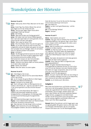 Mit Erfolg zum Deutsch-Test für Zuwanderer
Übungs- und Testbuch + 2 Audio-CDs
ISBN 978-3-12-675786-7
© Ernst Klett Sprachen GmbH, Stuttgart 2009 | www.klett.de | Alle Rechte vorbehalten 
Diese Probeseiten ermöglichen Ihnen eine konkrete inhaltliche Auseinandersetzung mit dem neuen Lehrwerk. Die hier dargestellten Texte, Bilder und
Illustrationen sind gezielt für bestimmte Lernsituationen und passgenau zu den Inhalten der Lehrpläne ausgesucht und verstärken die Lerneffekte. Die
methodische Abstimmung der Texte einerseits und Bilder andererseits wird durch diese Probeseiten verdeutlicht
14
14
Transkription der Hörtexte
Nummer 12 und 13
Ärztin: Hallo Jonas. Nimm Platz. Was kann ich für dich
tun?
Jonas: Guten Tag, Frau Doktor. Wissen Sie, seit ein
paar Tagen tut mir der rechte Fuß weh.
Ärztin: Seit ein paar Tagen? Wann hat es denn
angefangen? Nach der Schule?
Jonas: Am Freitag.
Ärztin: Was hast du denn am Freitag gemacht?
Jonas: Wir haben nach der Schule Fußball gespielt.
Aber nach dem Spiel habe ich nichts gemerkt. Erst zu
Hause hat der Fuß dann weh getan.
Ärztin: Dann zeig mal deinen Fuß.
Jonas: Hier, Frau Doktor. Sehen Sie, da ist es ganz rot.
Ärztin: Ja, ich sehe. Da bist du wohl mit dem Fuß
umgeknickt und hast dir dabei weh getan. Ich schicke
dich auf jeden Fall zum Röntgen. Denn ich will sehen,
wie es in deinem kranken Fuß aussieht.
Jonas: Und dann?
Ärztin: Die Röntgenaufnahme kannst du bei Dr. Vogel
machen lassen. Die Praxis ist gleich gegenüber. Nach
der Aufnahme kommst du wieder hierher.
Wahrscheinlich müssen wir den Fuß verbinden.
Jonas: Muss ich den Verband lange tragen?
Ärztin: Vielleicht eine Woche. Wenn es nichts anderes
ist, ist dann alles wieder gut.
Jonas: Danke, Frau Doktor.
Ärztin: Bitte. Wir sehen uns dann später.
Nummer 14 und 15
Jan: Hallo Regina. Hier ist Jan.
Regina: Hallo Jan. Was ist los? Du warst diese Woche
nicht in der Schule.
Jan: Ja, ich musste die ganze Woche im Bett liegen.
Ich hatte eine Wahnsinnserkältung.
Regina: Und jetzt ist es wieder gut?
Jan: Noch nicht ganz. Aber am Montag komme ich
wieder in die Schule. Du – sag mal, was habt ihr denn
in der Schule gemacht und was sind die Hausauf-
gaben?
Regina: Ach, nichts Besonderes. Wir haben in
Englisch die Grammatik wiederholt und die
Kurzgeschichte zu Ende gelesen. Für Montag sollen
wir eine Zusammenfassung der Kurzgeschichte
schreiben.
Jan: Uff, Zusammenfassungen mag ich gar nicht.
Regina: Und in Mathematik haben wir Flächeninhalte
berechnet. Da blickt ja niemand durch.
Jan: Aber das kann ich, das ist gar nicht so schwer.
Regina: Dann kannst du mir ja am Montag die
Hausaufgaben erklären. Die sind im Mathebuch auf
Seite 98, Nummer 15 und 16. Die sind für Dienstag.
Und ich blicke überhaupt nicht durch.
Jan: Klar. Mach ich.
Regina: Ja, dann noch gute Besserung – und bis
Montag.
Jan: Ja, bis Montag. Tschüss!
Regina: Tschüss!
Nummer 16 und 17
Maria: Hallo Isabella, wie war’s?
Isabella: Och, gar nicht so schlecht. Nur ein bisschen
langweilig. Weißt du: Den ganzen Tag in einem Büro
sitzen, ist ganz schön anstrengend. Vor allem, wenn
man nichts zu tun hat.
Maria: Aber du wolltest doch unbedingt dieses
Praktikum im Büro machen.
Isabella: Ja. Das ist ja auch ok. Nur, ich konnte halt
nur zugucken. Die Arbeit haben die Angestellten
allein gemacht. Mich haben sie nichts tun lassen:
Sogar beim Bleistiftspitzen haben sie mir helfen
wollen.
Maria: Das haben die bestimmt nicht böse gemeint.
Die haben dir eben nichts zugetraut.
Isabella: Na ja. Sag mal: Wann ist eigentlich dein
Schnupperpraktikum?
Maria: Ich gehe nächsten Donnerstag ins
Friseurgeschäft am Bahnhof. Da freu ich mich schon
drauf. Ich soll der Meisterin bei allen Arbeiten helfen.
Sie haben mir sogar versprochen, dass ich am Ende
eine neue Frisur gemacht bekomme.
Isabella: Da bin ich aber gespannt.
Maria: Ich auch. Und für dich: Wenn du mal richtig im
Büro zu arbeiten anfängst und was zu tun bekommst,
dann wird es dir dort sicher auch gefallen.
Isabella: Ja, ich denke auch. Mal sehen.
Aufgabe 4
Was sollen die Schülerinnen und Schüler anziehen,
wenn sie in die Schule gehen? Die einen meinen, man
müsse den Jugendlichen die Freiheit lassen, selbst zu
entscheiden, was sie tragen. Andere stören sich
daran, dass Schüler, die nicht die modischen Marken
tragen können, ausgegrenzt und diskriminiert
werden. Ist die Schuluniform eine Lösung? Wir haben
uns ein wenig umgehört und Schüler, Lehrer und
Eltern nach ihrer Meinung gefragt.
Beispiel: Meine Freundinnen und ich tragen gern, was
uns gerade gefällt. Wir gehen meist zu dritt oder viert
zum Shoppen. Die Klamotten, die wir uns kaufen,
müssen nicht teuer sein. So viel Taschengeld haben
CD2
13
CD2
14
CD2
15
CD2
16
 