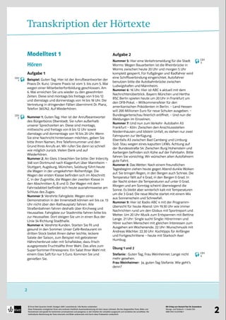 Mit Erfolg zum Deutsch-Test für Zuwanderer
Übungs- und Testbuch + 2 Audio-CDs
ISBN 978-3-12-675786-7
© Ernst Klett Sprachen GmbH, Stuttgart 2009 | www.klett.de | Alle Rechte vorbehalten 
Diese Probeseiten ermöglichen Ihnen eine konkrete inhaltliche Auseinandersetzung mit dem neuen Lehrwerk. Die hier dargestellten Texte, Bilder und
Illustrationen sind gezielt für bestimmte Lernsituationen und passgenau zu den Inhalten der Lehrpläne ausgesucht und verstärken die Lerneffekte. Die
methodische Abstimmung der Texte einerseits und Bilder andererseits wird durch diese Probeseiten verdeutlicht
2
2
Transkription der Hörtexte
Modelltest 1
Hören
Aufgabe 1
Beispiel: Guten Tag. Hier ist der Anrufbeantworter der
Praxis Dr. Kunz. Unsere Praxis ist vom 3. bis zum 5. Mai
wegen einer Mitarbeiterfortbildung geschlossen. Am
6. Mai erreichen Sie uns wieder zu den gewohnten
Zeiten. Diese sind montags bis freitags von 9 bis 12
und dienstags und donnerstags von 14 bis 18 Uhr. Die
Vertretung in dringenden Fällen übernimmt Dr. Planz,
Telefon 365742. Auf Wiederhören.
Nummer 1: Guten Tag. Hier ist der Anrufbeantworter
des Bürgerbüros Oberstadt. Sie rufen außerhalb
unserer Sprechzeiten an. Diese sind montags,
mittwochs und freitags von 8 bis 12 Uhr sowie
dienstags und donnerstags von 10 bis 20 Uhr. Wenn
Sie eine Nachricht hinterlassen möchten, geben Sie
bitte Ihren Namen, Ihre Telefonnummer und den
Grund Ihres Anrufs an. Wir rufen Sie dann so schnell
wie möglich zurück. Vielen Dank und auf
Wiederhören.
Nummer 2: An Gleis 3 beachten Sie bitte: Der Intercity
348 von Dortmund nach Klagenfurt über Mannheim –
Stuttgart, Augsburg, München, Salzburg führt heute
die Wagen in der umgekehrten Reihenfolge. Die
Wagen der ersten Klasse befinden sich im Abschnitt
C, in der Zugmitte, die Wagen der zweiten Klasse in
den Abschnitten A, B und D. Der Wagen mit dem
Fahrradabteil befindet sich heute ausnahmsweise am
Schluss des Zuges.
Nummer 3: Verehrte Fahrgäste. Wegen einer
Demonstration in der Innenstadt können wir bis ca. 13
Uhr nicht über den Rathausplatz fahren. Alle
Straßenbahnen fahren deshalb über Kirchweg und
Heussallee. Fahrgäste zur Stadtmitte fahren bitte bis
zur Heussallee. Dort steigen Sie um in einen Bus der
Linie 34 Richtung Stadthalle.
Nummer 4: Verehrte Kunden. Starten Sie fit und
gesund in den Sommer. Unser Café-Restaurant im
dritten Stock bietet Ihnen daher leichte, leckere
Salate der Saison, zum Beispiel mit gebratener
Hähnchenbrust oder mit Schafskäse, dazu frisch
ausgepresste Fruchtsäfte Ihrer Wahl. Das alles zum
Super-Sommer-Fitnesspreis: Ein Salat Ihrer Wahl mit
einem Glas Saft für nur 5 Euro. Kommen Sie und
genießen Sie.
Aufgabe 2
Nummer 5: Hier eine Verkehrsmeldung für die Stadt
Worms: Wegen Bauarbeiten ist die Rheinbrücke in
Worms zwischen heute 20 Uhr und morgen 5 Uhr
komplett gesperrt. Für Fußgänger und Radfahrer wird
eine Schiffsverbindung eingerichtet. Autofahrer
benutzen bitte die Autobahnbrücke zwischen
Ludwigshafen und Mannheim.
Nummer 6: 16 Uhr. Hier ist ABC 4 aktuell mit dem
Nachrichtenüberblick. Bayern München und Hertha
BSC Berlin spielen heute um 20 Uhr in Frankfurt um
den DFB-Pokal. – Willkommensfeier für den
amerikanischen Präsidenten in Berlin. – Land Hessen
will 200 Millionen Euro für neue Schulen ausgeben. –
Bundesgartenschau feierlich eröffnet. – Und nun die
Meldungen im Einzelnen.
Nummer 7: Und nun zum Verkehr: Autobahn A3
Frankfurt – Köln: Zwischen den Anschlussstellen
Niedernhausen und Idstein Unfall, es stehen nur zwei
Fahrspuren zur Verfügung.
Ebenfalls A3 zwischen Bad Camberg und Limburg
Süd: Stau wegen eines kaputten LKWs. Achtung auf
der Bundesstraße 54: Zwischen Burg Hohenstein und
Aarbergen befinden sich Kühe auf der Fahrbahn. Bitte
fahren Sie vorsichtig. Wir wünschen allen Autofahrern
gute Fahrt.
Nummer 8: Das Wetter: Nach einem freundlichen
Tagesbeginn ziehen heute gegen Abend dunkle Wolken
auf. Sie bringen Regen, in den Bergen auch Schnee. Die
Temperatur fällt auf 4 Grad, in den Bergen 0 Grad. In
der Nacht sinken die Temperaturen auf unter 0 Grad.
Morgen und am Sonntag scheint überwiegend die
Sonne. Es bleibt aber winterlich kalt mit Temperaturen
um die 3 Grad. Die neue Woche startet mit einem Mix
aus Sonnenschein und Schneefall.
Nummer 9: Hier ist Radio ABC 4 mit der Programm-
übersicht für heute Abend: Um 19.30 Uhr wie immer
Nachrichten rund um den Globus mit Sportreport und
Wetter. Um 20 Uhr Musik zum Entspannen mit Bettina
Lange. 21 Uhr: Single sucht Single: Hörerinnen und
Hörer suchen Menschen mit gleichen Interessen zum
Ausgehen am Wochenende. 22 Uhr: Wunschmusik mit
Andreas Wächter. 22.30 Uhr: Kochtipps für Anfänger
und Fortgeschrittene – heute mit Starkoch Axel
Humbug.
Übung 1 und 2
Stefanie: Guten Tag, Frau Weinheimer. Lange nicht
mehr gesehen.
Frau Weinheimer: Ja, guten Tag Stefanie. Wie geht’s
denn?
CD1
1
CD1
2
CD1
3
CD1
4
 