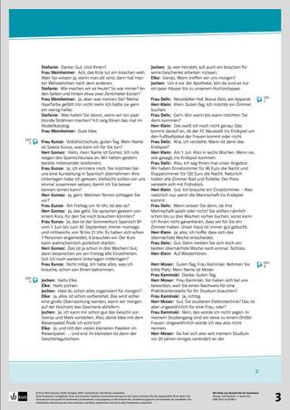 Mit Erfolg zum Deutsch-Test für Zuwanderer
Übungs- und Testbuch + 2 Audio-CDs
ISBN 978-3-12-675786-7
© Ernst Klett Sprachen GmbH, Stuttgart 2009 | www.klett.de | Alle Rechte vorbehalten 
Diese Probeseiten ermöglichen Ihnen eine konkrete inhaltliche Auseinandersetzung mit dem neuen Lehrwerk. Die hier dargestellten Texte, Bilder und
Illustrationen sind gezielt für bestimmte Lernsituationen und passgenau zu den Inhalten der Lehrpläne ausgesucht und verstärken die Lerneffekte. Die
methodische Abstimmung der Texte einerseits und Bilder andererseits wird durch diese Probeseiten verdeutlicht
3
3
Stefanie: Danke. Gut. Und Ihnen?
Frau Weinheimer: Ach, das Knie tut ein bisschen weh.
Aber Sie wissen ja, wenn man alt wird, dann hat man
ein Wehwehchen nach dem anderen.
Stefanie: Wie machen wir es heute? So wie immer? An
den Seiten und hinten etwa zwei Zentimeter kürzer?
Frau Weinheimer: Ja, aber was meinen Sie? Meine
Haarfarbe gefällt mir nicht mehr. Ich hätte sie gern
ein wenig heller.
Stefanie: Was halten Sie davon, wenn wir ein paar
blonde Strähnen machen? Ich zeig Ihnen das mal im
Modellkatalog.
Frau Weinheimer: Gute Idee.
Frau Kunze: Volkshochschule, guten Tag. Mein Name
ist Saskia Kunze, was kann ich für Sie tun?
Herr Gomez: Hallo, mein Name ist Gomez. Ich rufe
wegen des Spanischkurses an. Wir hatten gestern
bereits miteinander telefoniert.
Frau Kunze: Ja, ich erinnere mich. Sie möchten bei
uns eine Kursleitung in Spanisch übernehmen. Ihre
Unterlagen habe ich gelesen. Vielleicht sollten wir uns
einmal zusammen setzen, damit ich Sie besser
kennen lernen kann?
Herr Gomez: Ja, gern. Welchen Termin schlagen Sie
vor?
Frau Kunze: Am Freitag um 14 Uhr, ist das ok?
Herr Gomez: Ja, das geht. Sie sprachen gestern von
einem Kurs, für den Sie mich brauchen könnten?
Frau Kunze: Ja, das ist der Sommerkurs Spanisch B1
vom 1. Juni bis zum 30. September, immer montags
und mittwochs von 18 bis 21 Uhr. Es haben sich schon
7 Personen angemeldet, 8 brauchen wir. Der Kurs
kann wahrscheinlich pünktlich starten.
Herr Gomez: Das ist ja schon in drei Wochen! Gut,
dann besprechen wir am Freitag alle Einzelheiten.
Soll ich noch weitere Unterlagen mitbringen?
Frau Kunze: Nicht nötig. Ich habe alles, was ich
brauche, schon von Ihnen bekommen.
Jochen: Hallo Elke.
Elke: Hallo Jochen.
Jochen: Hast du schon alles organisiert für morgen?
Elke: Ja, alles ist schon vorbereitet. Das wird sicher
eine große Überraschung werden, wenn wir morgen
auf der Hochzeit das Geschenk abliefern.
Jochen: Ja, ich kann mir schon gut das Gesicht von
Svenja und Mark vorstellen. Also, deine Idee mit dem
Riesenpaket finde ich echt toll!
Elke: Ja, und mit den vielen kleineren Paketen im
Riesenpaket … und erst im kleinsten ist dann der
Geschenkgutschein.
Jochen: Ja, wer heiratet, soll auch ein bisschen für
seine Geschenke arbeiten müssen.
Elke: Genau. Wann treffen wir uns morgen?
Jochen: Um 6 vor der Apotheke. Von da sind es nur
ein paar Häuser bis zu unserem Hochzeitspaar.
Frau Delic: Neustädter Hof, Vesna Delic am Apparat.
Herr Klein: Klein. Guten Tag. Ich möchte ein Zimmer
buchen.
Frau Delic: Gern. Von wann bis wann möchten Sie
denn kommen?
Herr Klein: Das weiß ich noch nicht genau. Das
kommt darauf an, ob der FC Neustadt ins Endspiel um
den Fußballpokal der Frauen kommt oder nicht.
Frau Delic: Aha, ich verstehe. Wann ist denn das
Endspiel?
Herr Klein: Am 1. Juli. Also in sechs Wochen. Wenn sie,
wie gesagt, ins Endspiel kommen.
Frau Delic: Also, ich sag Ihnen mal unser Angebot.
Wir haben Einzelzimmer für 80 Euro die Nacht und
Doppelzimmer für 120 Euro die Nacht. Natürlich
haben alle Zimmer Bad und Toilette. Der Preis
versteht sich mit Frühstück.
Herr Klein: Gut. Ich brauche ein Einzelzimmer. – Also
natürlich nur, wenn die Mannschaft ins Endspiel
kommt.
Frau Delic: Wann wissen Sie denn, ob ihre
Mannschaft spielt oder nicht? Sie sollten nämlich
schon bis zu drei Wochen vorher buchen, sonst kann
ich Ihnen nicht garantieren, dass wir für Sie ein
Zimmer haben. Unser Haus ist immer gut gebucht.
Herr Klein: Ja, also, ich hoffe, dass sich das
übernächste Woche entscheidet.
Frau Delic: Gut. Dann melden Sie sich doch am
besten übernächste Woche noch einmal. Tschüss.
Herr Klein: Auf Wiederhören.
Herr Moser: Guten Tag, Frau Kaminski. Nehmen Sie
bitte Platz. Mein Name ist Moser.
Frau Kaminski: Danke. Guten Tag.
Herr Moser: Frau Kaminski. Sie haben sich bei uns
beworben, weil Sie einen Nachweis für eine
Praktikantenstelle für Ihr Studium brauchen?
Frau Kaminski: Ja, richtig.
Herr Moser: Gut. Sie studieren Elektrotechnik? Das ist
aber ungewöhnlich für eine Frau, oder?
Frau Kaminski: Nein, das würde ich nicht sagen. In
meinem Studiengang sind wir etwa zu einem Drittel
Frauen. Ungewöhnlich würde ich das also nicht
nennen.
Herr Moser: Da hat sich also seit meinem Studium
vor 20 Jahren einiges verändert an der
CD1
5
CD1
6
CD1
7
CD1
8
 