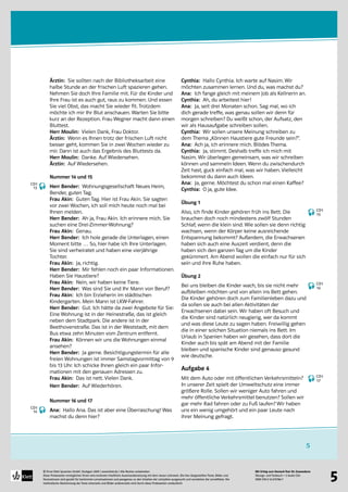 Mit Erfolg zum Deutsch-Test für Zuwanderer
Übungs- und Testbuch + 2 Audio-CDs
ISBN 978-3-12-675786-7
© Ernst Klett Sprachen GmbH, Stuttgart 2009 | www.klett.de | Alle Rechte vorbehalten 
Diese Probeseiten ermöglichen Ihnen eine konkrete inhaltliche Auseinandersetzung mit dem neuen Lehrwerk. Die hier dargestellten Texte, Bilder und
Illustrationen sind gezielt für bestimmte Lernsituationen und passgenau zu den Inhalten der Lehrpläne ausgesucht und verstärken die Lerneffekte. Die
methodische Abstimmung der Texte einerseits und Bilder andererseits wird durch diese Probeseiten verdeutlicht
5
5
Ärztin: Sie sollten nach der Bibliotheksarbeit eine
halbe Stunde an der frischen Luft spazieren gehen.
Nehmen Sie doch Ihre Familie mit. Für die Kinder und
Ihre Frau ist es auch gut, raus zu kommen. Und essen
Sie viel Obst, das macht Sie wieder fit. Trotzdem
möchte ich mir Ihr Blut anschauen. Warten Sie bitte
kurz an der Rezeption. Frau Wegner macht dann einen
Bluttest.
Herr Moulin: Vielen Dank, Frau Doktor.
Ärztin: Wenn es Ihnen trotz der frischen Luft nicht
besser geht, kommen Sie in zwei Wochen wieder zu
mir. Dann ist auch das Ergebnis des Bluttests da.
Herr Moulin: Danke. Auf Wiedersehen.
Ärztin: Auf Wiedersehen.
Nummer 14 und 15
Herr Bender: Wohnungsgesellschaft Neues Heim,
Bender, guten Tag.
Frau Akin: Guten Tag. Hier ist Frau Akin. Sie sagten
vor zwei Wochen, ich soll mich heute noch mal bei
Ihnen melden.
Herr Bender: Ah ja, Frau Akin. Ich erinnere mich. Sie
suchen eine Drei-Zimmer-Wohnung?
Frau Akin: Genau.
Herr Bender: Ich hole gerade die Unterlagen, einen
Moment bitte … So, hier habe ich Ihre Unterlagen.
Sie sind verheiratet und haben eine vierjährige
Tochter.
Frau Akin: Ja, richtig.
Herr Bender: Mir fehlen noch ein paar Informationen.
Haben Sie Haustiere?
Frau Akin: Nein, wir haben keine Tiere.
Herr Bender: Was sind Sie und Ihr Mann von Beruf?
Frau Akin: Ich bin Erzieherin im städtischen
Kindergarten. Mein Mann ist LKW-Fahrer.
Herr Bender: Gut. Ich hätte da zwei Angebote für Sie:
Eine Wohnung ist in der Heinestraße, das ist gleich
neben dem Stadtpark. Die andere ist in der
Beethovenstraße. Das ist in der Weststadt, mit dem
Bus etwa zehn Minuten vom Zentrum entfernt.
Frau Akin: Können wir uns die Wohnungen einmal
ansehen?
Herr Bender: Ja gerne. Besichtigungstermin für alle
freien Wohnungen ist immer Samstagvormittag von 9
bis 13 Uhr. Ich schicke Ihnen gleich ein paar Infor-
mationen mit den genauen Adressen zu.
Frau Akin: Das ist nett. Vielen Dank.
Herr Bender: Auf Wiederhören.
Nummer 16 und 17
Ana: Hallo Ana. Das ist aber eine Überraschung! Was
machst du denn hier?
Cynthia: Hallo Cynthia. Ich warte auf Nasim. Wir
möchten zusammen lernen. Und du, was machst du?
Ana: Ich fange gleich mit meinem Job als Kellnerin an.
Cynthia: Ah, du arbeitest hier!
Ana: Ja, seit drei Monaten schon. Sag mal, wo ich
dich gerade treffe, was genau sollen wir denn für
morgen schreiben? Du weißt schon, der Aufsatz, den
wir als Hausaufgabe schreiben sollen.
Cynthia: Wir sollen unsere Meinung schreiben zu
dem Thema „Können Haustiere gute Freunde sein?“.
Ana: Ach ja, ich erinnere mich. Blödes Thema.
Cynthia: Ja, stimmt. Deshalb treffe ich mich mit
Nasim. Wir überlegen gemeinsam, was wir schreiben
können und sammeln Ideen. Wenn du zwischendurch
Zeit hast, guck einfach mal, was wir haben. Vielleicht
bekommst du dann auch Ideen.
Ana: Ja, gerne. Möchtest du schon mal einen Kaffee?
Cynthia: O ja, gute Idee.
Übung 1
Also, ich finde Kinder gehören früh ins Bett. Die
brauchen doch noch mindestens zwölf Stunden
Schlaf, wenn die klein sind. Wie sollen sie denn richtig
wachsen, wenn der Körper keine ausreichende
Entspannung bekommt? Außerdem, die Erwachsenen
haben sich auch eine Auszeit verdient, denn die
haben sich den ganzen Tag um die Kinder
gekümmert. Am Abend wollen die einfach nur für sich
sein und ihre Ruhe haben.
Übung 2
Bei uns bleiben die Kinder wach, bis sie nicht mehr
aufbleiben möchten und von allein ins Bett gehen.
Die Kinder gehören doch zum Familienleben dazu und
da sollen sie auch bei allen Aktivitäten der
Erwachsenen dabei sein. Wir haben oft Besuch und
die Kinder sind natürlich neugierig, wer da kommt
und was diese Leute zu sagen haben. Freiwillig gehen
die in einer solchen Situation niemals ins Bett. Im
Urlaub in Spanien haben wir gesehen, dass dort die
Kinder auch bis spät am Abend mit der Familie
bleiben und spanische Kinder sind genauso gesund
wie deutsche.
Aufgabe 4
Mit dem Auto oder mit öffentlichen Verkehrsmitteln?
In unserer Zeit spielt der Umweltschutz eine immer
größere Rolle. Sollen wir weniger Auto fahren und
mehr öffentliche Verkehrsmittel benutzen? Sollen wir
gar mehr Rad fahren oder zu Fuß laufen? Wir haben
uns ein wenig umgehört und ein paar Leute nach
ihrer Meinung gefragt.
CD1
13
CD1
14
CD1
15
CD1
16
CD1
17
 