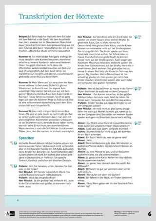 Mit Erfolg zum Deutsch-Test für Zuwanderer
Übungs- und Testbuch + 2 Audio-CDs
ISBN 978-3-12-675786-7
© Ernst Klett Sprachen GmbH, Stuttgart 2009 | www.klett.de | Alle Rechte vorbehalten 
Diese Probeseiten ermöglichen Ihnen eine konkrete inhaltliche Auseinandersetzung mit dem neuen Lehrwerk. Die hier dargestellten Texte, Bilder und
Illustrationen sind gezielt für bestimmte Lernsituationen und passgenau zu den Inhalten der Lehrpläne ausgesucht und verstärken die Lerneffekte. Die
methodische Abstimmung der Texte einerseits und Bilder andererseits wird durch diese Probeseiten verdeutlicht
6
6
Transkription der Hörtexte
Beispiel: Ich fahre fast nur noch mit dem Bus oder
mit dem Fahrrad in die Stadt. Mit dem Auto bleibt
man doch sowieso nur im Stau stecken. Manchmal
dauert eine Fahrt mit dem Auto genauso lang wie mit
dem Fahrrad. Und beim Fahrradfahren bin ich an der
frischen Luft und tue etwas für meine Gesundheit.
Nummer 18: Für mich ist das Auto ganz wichtig. Ich
muss beruflich viele Kunden besuchen, manchmal
zehn verschiedene Kunden in zehn verschiedenen
Orten. Das geht ohne Auto nicht, denn die
öffentlichen Verkehrsmittel brauchen viel Zeit und
sind oft unpünktlich. Auf dem Land fahren sie
manchmal nur morgens und abends, zwischendurch
gibt es da keinen Bus und keine Bahn.
Nummer 19: Mein Mann und ich versuchen das Auto
immer seltener zu benutzen. Sicherlich gibt es
Situationen, da braucht man das eigene Auto
unbedingt. Oder stellen Sie sich mal vor, mit dem
ganzen Wochenendeinkauf aus dem Supermarkt im
Bus nach Hause fahren zu müssen. So oft es geht,
legen wir aber die kürzeren Wege zu Fuß zurück. Das
ist eine willkommene Abwechslung nach dem Büro
und es hält auch körperlich fit.
Nummer 20: Also mich bringen Sie in keinen Bus
hinein. Da sind so viele Leute, es riecht nicht gut bei
so vielen Leuten und obendrein kann man sich mit
allen möglichen Krankheiten anstecken. Unbequem
ist das Busfahren auch, denn die Busse haben nichts,
wo man seine Einkaufstaschen abstellen könnte.
Wenn dann auch noch die Schulkinder dazukommen.
Dieser Lärm, den die machen, ist einfach unerträglich.
Sprechen
Ich heiße Ahmet Akbulut. Ich bin 34 Jahre alt und ich
komme aus der Türkei. Ich bin noch nicht verheiratet,
aber in drei Monaten heirate ich. Ich habe auch noch
keine Kinder. Von Beruf bin ich Automechaniker, aber
zurzeit arbeite ich nicht. Ich wohne jetzt schon acht
Jahre in Deutschland, in Frankfurt. Ich spreche
Türkisch, Kurdisch und schon ein bisschen Deutsch.
Prüferin: Ach, Sie heiraten, schön. Heiraten Sie hier
oder in der Türkei?
Herr Akbulut: Ich heirate in Frankfurt. Meine Frau
und die Familie sind auch in Deutschland.
Prüferin: Wird das ein großes Fest?
Herr Akbulut: Ja, ein großes Fest, vielleicht 100 Leute.
In der Türkei ist das noch größer, da kommen noch
mehr Leute.
Herr Akbulut: Auf dem Foto sehe ich drei Kinder. Sie
spielen vor einem Haus in einer kleinen Straße. Es
gibt keine Autos. Das ist nicht normal für
Deutschland. Hier gibt es viele Autos, und die Kinder
können normalerweise nicht auf der Straße spielen.
Das ist zu gefährlich. Die Kinder spielen auf dem
Spielplatz, manchmal auch in der Schule oder zu
Hause. Frankfurt ist eine große Stadt. Da können
Kinder nicht auf der Straße spielen. Auch wegen der
Nachbarn. Man muss leise sein. Vielleicht spielen die
Kinder hier in Deutschland auf der Straße, wenn sie in
einer kleinen Stadt wohnen. Das gibt es bei mir zu
Hause. In einem Dorf sind die Kinder im Sommer den
ganzen Tag draußen. Hier in Deutschland ist das
schwierig, glaube ich. Hier spielen gar nicht viele
Kinder draußen. Viele Kinder spielen aber auch lieber
am Computer oder gucken Fernsehen.
Prüferin: Wie ist das bei Ihnen zu Hause in der Türkei?
Sitzen die Kinder da auch viel vor dem Computer?
Herr Akbulut : Das kommt darauf an. In den großen
Städten haben die Leute mehr Geld, da haben die
Kinder auch Computer. Auf dem Dorf ist das anders.
Prüferin: Finden Sie das gut, dass die Kinder so viel
am Computer spielen?
Herr Akbulut: Ich weiß nicht, es gibt Spiele, die ge-
fallen mir auch gut. Aber es ist nicht gut, wenn sie zu
viel am Computer sind. Die Kinder von meinem Bruder
spielen auch gern mit Freunden, das ist auch wichtig.
Ahmet: Du, Albert, unser Kurs ist in zwei Wochen zu
Ende. Sollen wir unserer Lehrerin etwas schenken?
Albert: Gute Idee, was denn? Vielleicht Blumen?
Ahmet: Blumen finde ich nicht so gut. Wir könnten
ihr ein Buch schenken.
Albert: Ein Buch? Weißt du, was sie gerne liest?
Ahmet: Nein.
Albert: Dann ist das keine gute Idee. Wir könnten ja
auch eine Pflanze kaufen. Das ist vielleicht besser als
Blumen.
Ahmet: Ja, eine Pflanze ist gut. Und wir brauchen
auch eine Karte, die alle unterschreiben.
Albert: Ja, genau eine Karte. Wollen wir das nächste
Woche zusammen kaufen?
Ahmet: Ja, gerne. Hast du nach dem Kurs Zeit? Am
Mittwoch?
Albert: Mittwoch ist gut, wir sammeln aber vorher
Geld im Kurs.
Ahmet: Wo kaufen wir denn die Sachen?
Albert: Wir fahren in die Stadt, wir finden bestimmt
etwas.
Ahmet: Okay. Wann geben wir ihr das Geschenk? Am
letzten Tag?
CD1
18
CD1
19
CD1
20
CD1
21
CD1
22
 