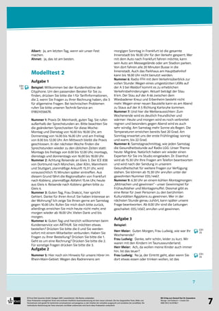 Mit Erfolg zum Deutsch-Test für Zuwanderer
Übungs- und Testbuch + 2 Audio-CDs
ISBN 978-3-12-675786-7
© Ernst Klett Sprachen GmbH, Stuttgart 2009 | www.klett.de | Alle Rechte vorbehalten 
Diese Probeseiten ermöglichen Ihnen eine konkrete inhaltliche Auseinandersetzung mit dem neuen Lehrwerk. Die hier dargestellten Texte, Bilder und
Illustrationen sind gezielt für bestimmte Lernsituationen und passgenau zu den Inhalten der Lehrpläne ausgesucht und verstärken die Lerneffekte. Die
methodische Abstimmung der Texte einerseits und Bilder andererseits wird durch diese Probeseiten verdeutlicht
7
7
Albert: Ja, am letzten Tag, wenn wir unser Fest
machen.
Ahmet: Ja, das ist am besten.
Modelltest 2
Aufgabe 1
Beispiel: Willkommen bei der Kundenhotline der
Cityphone. Um den passenden Berater für Sie zu
finden, drücken Sie bitte die 1 für Tarifinformationen,
die 2, wenn Sie Fragen zu Ihrer Rechnung haben, die 3
für allgemeine Fragen. Bei technischen Problemen
rufen Sie bitte unseren Technik-Service an:
0180/4556678.
Nummer 1: Praxis Dr. Meinhardt, guten Tag. Sie rufen
außerhalb der Sprechstunden an. Bitte beachten Sie
die geänderten Sprechzeiten für diese Woche:
Montag und Dienstag von 16.00 bis 18.00 Uhr, am
Donnerstag von 14.00 bis 16.00 Uhr und am Freitag
von 8.00 bis 12.00 Uhr. Am Mittwoch bleibt die Praxis
geschlossen. In der nächsten Woche finden die
Sprechstunden wieder zu den üblichen Zeiten statt:
Montags bis freitags von 8.00 bis 12.00 Uhr, montags,
dienstags und donnerstags von 16.00 bis 18.00 Uhr.
Nummer 2: Achtung Reisende an Gleis 3. Der ICE 838
von Dortmund nach München, über Köln, Mannheim
und Stuttgart, planmäßige Ankunft 15.31 Uhr, wird
voraussichtlich 15 Minuten später eintreffen. Aus
diesem Grund fährt die Regionalbahn von Frankfurt
nach Koblenz, planmäßige Abfahrt 15.44 Uhr, heute
aus Gleis 4. Reisende nach Koblenz gehen bitte zu
Gleis 4.
Nummer 3: Guten Tag, Frau Drakcic, hier spricht
Gehlert. Danke für Ihren Anruf. Sie haben Interesse an
der Wohnung? Ich zeige Sie Ihnen gerne am Samstag
gegen 10.00 Uhr. Rufen Sie mich doch bitte zurück,
allerdings erreichen Sie mich heute nicht mehr, erst
morgen wieder ab 18.00 Uhr. Vielen Dank und bis
morgen.
Nummer 4: Guten Tag und herzlich willkommen beim
Kundenservice von ARTHUR. Sie möchten etwas
bestellen? Drücken Sie bitte die 0 und Sie werden
sofort mit einem Mitarbeiter verbunden. Haben Sie
Fragen zu Ihrer Bestellung? Drücken Sie bitte die 1.
Geht es um eine Rechnung? Drücken Sie bitte die 2.
Für sonstige Fragen drücken Sie bitte die 3.
Aufgabe 2
Nummer 5: Hier noch ein Hinweis für unsere Hörer im
Rhein-Main-Gebiet: Wegen des Radrennens am
morgigen Sonntag in Frankfurt ist die gesamte
Innenstadt bis 18.00 Uhr für den Verkehr gesperrt. Wer
mit dem Auto nach Frankfurt fahren möchte, kann
sein Auto am Messegelände oder am Stadion parken.
Von dort fahren alle 20 Minuten Busse in die
Innenstadt. Auch das Parkhaus am Hauptbahnhof
kann bis 18.00 Uhr nicht benutzt werden.
Nummer 6: Radio FFH mit dem Verkehrsüberblick zur
vollen Stunde: Wegen eines umgestürzten LKWs auf
der A 3 bei Waldorf kommt es zu erheblichen
Verkehrsbehinderungen. Aktuell beträgt der Stau
8 km. Der Stau auf der A 66 zwischen dem
Wiesbadener Kreuz und Erbenheim besteht nicht
mehr. Wegen einer neuen Baustelle kann es am Abend
zu Staus auf der A 5 Richtung Karlsruhe kommen.
Nummer 7: Und hier die Wetteraussichten: Zum
Wochenende wird es deutlich freundlicher und
wärmer: Heute und morgen wird es noch verbreitet
regnen und besonders gegen Abend wird es auch
sehr windig. Am Samstag mehr Sonne als Regen. Die
Temperaturen erreichen bereits fast 20 Grad. Am
Sonntag erwartet uns der erste Frühlingstag: sonnig
und warm, bis 22 Grad.
Nummer 8: Samstagnachmittag, wie jeden Samstag
die Gesundheitsstunde auf Radio LGG: Unser Thema
heute: Migräne. Natürlich haben wir wieder einen
Experten für Sie ins Studio eingeladen. Dr. Eisenhut
wird ab 15.30 Uhr Ihre Fragen am Telefon beantworten
und wird nach der Sendung in unserem
Gesundheitschat für weitere Fragen zur Verfügung
stehen. Sie können ab 15.30 Uhr anrufen unter der
gewohnten Nummer 035/4467.
Nummer 9: 6.30 Uhr an einem kühlen Montagmorgen:
„Mitmachen und gewinnen“ - unser Gewinnspiel für
Frühaufsteher und Montagsmuffel. Diesmal gibt es
eine Reise für zwei Personen zu den berühmten
Kulturstätten Ägyptens zu gewinnen. Wer in der
nächsten Stunde genau zuhört, kann später unsere
Frage beantworten. Ab 8.00 Uhr sind die Leitungen
geschaltet: 035/4567, anrufen und gewinnen.
Aufgabe 3
Beispiel:
Herr Meier: Guten Morgen, Frau Ludwig, wie war Ihr
Wochenende?
Frau Ludwig: Danke, sehr schön, leider zu kurz. Wir
waren mit den Kindern im Taunuswunderland.
Herr Meier: Ach, da wollen meine Kinder auch immer
hin. Ist das teuer?
Frau Ludwig: Na ja, der Eintritt geht, aber wenn Sie
dort etwas essen oder trinken wollen, ist das
CD1
23
CD1
24
CD1
25
 