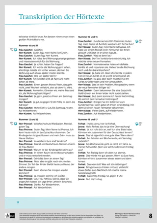 Mit Erfolg zum Deutsch-Test für Zuwanderer
Übungs- und Testbuch + 2 Audio-CDs
ISBN 978-3-12-675786-7
© Ernst Klett Sprachen GmbH, Stuttgart 2009 | www.klett.de | Alle Rechte vorbehalten 
Diese Probeseiten ermöglichen Ihnen eine konkrete inhaltliche Auseinandersetzung mit dem neuen Lehrwerk. Die hier dargestellten Texte, Bilder und
Illustrationen sind gezielt für bestimmte Lernsituationen und passgenau zu den Inhalten der Lehrpläne ausgesucht und verstärken die Lerneffekte. Die
methodische Abstimmung der Texte einerseits und Bilder andererseits wird durch diese Probeseiten verdeutlicht
8
8
Transkription der Hörtexte
teilweise wirklich teuer. Am besten nimmt man einen
großen Picknickkorb mit.
Nummer 10 und 11
Frau Gaschel: Gaschel.
Herr Kunert: Guten Tag, mein Name ist Kunert.
Frau Gaschel: Guten Tag, Herr Kunert.
Herr Kunert: Ich habe Ihre Wohnungsanzeige gelesen
und interessiere mich für die Wohnung.
Frau Gaschel: Ja schön, haben Sie Fragen?
Herr Kunert: Ich würde die Wohnung gern sehen,
allerdings müsste ich vorher wissen, ob man die
Wohnung auch etwas später mieten könnte.
Frau Gaschel: Wie viel später denn?
Herr Kunert: Am liebsten erst ab April und nicht
schon ab März.
Frau Gaschel: Einen ganzen Monat? Nein, das geht
nicht, zwei Wochen vielleicht, also ab dem 15. März.
Herr Kunert: Immerhin. Könnten wir, meine Frau und
ich, die Wohnung besichtigen?
Frau Gaschel: Ja, gern, passt es Ihnen am Samstag-
morgen?
Herr Kunert: Ja gut, so gegen 10 Uhr? Wie ist denn die
Adresse?
Frau Gaschel: Hohe Eich 3. Gut, bis Samstag, 10 Uhr.
Auf Wiederhören.
Herr Kunert: Auf Wiederhören.
Nummer 12 und 13
Herr Prenzel: Volkshochschule Wiesbaden, Prenzel,
guten Tag.
Frau Petrova: Guten Tag. Mein Name ist Petrova. Ich
kann heute nicht in den Sprachkurs kommen. Der
Kindergarten ist geschlossen und mein Sohn muss zu
Hause bleiben.
Herr Prenzel: In welchem Kurs sind Sie denn?
Frau Petrova: Das ist ein Deutschkurs. Meine Lehrerin
ist Frau Müller.
Herr Prenzel: Warum ist der Kindergarten denn zu?
Frau Petrova: In einem Raum ist ein Wasserschaden
und er muss renoviert werden.
Herr Prenzel: Geht das denn an einem Tag?
Frau Petrova: Nein, aber es gibt noch ein zweites
Zimmer. Ein Teil der Kinder bleibt heute zu Hause, der
andere morgen.
Herr Prenzel: Dann können Sie morgen wieder
kommen?
Frau Petrova: Ja, morgen komme ich wieder.
Herr Prenzel: Gut, Frau Petrova. Danke, dass Sie
angerufen haben, ich sage Ihrer Lehrerin Bescheid.
Frau Petrova: Danke. Auf Wiederhören.
Herr Prenzel: Auf Wiederhören.
Nummer 14 und 15
Frau Zumhör: Kundenservice HiFi-Thümmler. Guten
Tag, mein Name ist Zumhör, was kann ich für Sie tun?
Herr Massa: Guten Tag, mein Name ist Massa. Ich
habe vor einem Monat einen Fernseher bei Ihnen
gekauft und jetzt ist er schon kaputt.
Frau Zumhör: Was ist denn los?
Herr Massa: Der Ton funktioniert nicht richtig. Ich
möchte einen neuen Fernseher.
Frau Zumhör: Normalerweise holen wir defekte
Geräte ab und reparieren sie. Haben Sie die Rechnung
noch und den Garantieschein?
Herr Massa: Ja, habe ich. Aber ich möchte in jedem
Fall ein neues Gerät, es ist ja erst einen Monat alt.
Frau Zumhör: Na gut, aber dann müssten Sie Ihr
Gerät zurückbringen und hier umtauschen.
Herr Massa: Das ist kein Problem. Was passiert, wenn
der neue Fernseher billiger ist?
Frau Zumhör: Dann bekommen Sie eine Gutschrift.
Geld können wir Ihnen leider nicht zurückzahlen.
Herr Massa: Gut, dann komme ich heute Nachmittag.
Wo soll ich den Fernseher hinbringen?
Frau Zumhör: Bringen Sie ihn bitte hier zum
Kundenservice. Dann gebe ich Ihnen einen Beleg, mit
dem Sie einen neuen Fernseher bekommen.
Herr Massa: Vielen Dank, auf Wiederhören.
Frau Zumhör: Auf Wiederhören.
Nummer 16 und 17
Ferhat : Hallo Janna, hier ist Ferhat.
Janna: Hallo Ferhat, das ist ja eine Überraschung!
Ferhat: Ja. ich rufe dich an, weil ich eine Bitte habe.
Könnten wir zusammen für den Deutschtest lernen?
Janna: Das ist eigentlich eine gute Idee. Wann denn?
Ferhat: Am liebsten am Wochenende, am Samstag
vielleicht?
Janna: Am Wochenende geht es nicht, ich fahre zu
meiner Schwester. Aber wie sieht es denn am Freitag
aus?
Ferhat: Am Freitag kann ich aber nur abends.
Janna: Das würde mir gut passen. Wenn du Lust hast,
könnten wir erst zusammen etwas essen und dann
lernen.
Ferhat: Das wäre toll! Was soll ich mitbringen?
Janna: Bring etwas zu trinken mit und vielleicht
etwas Süßes zum Nachtisch. Ich mache meine
Spezialspaghetti.
Ferhat: Super! Bis Freitag. So gegen 8 Uhr.
Janna: Gut, bis Freitag.
CD1
26
CD1
27
CD1
28
CD1
29
 