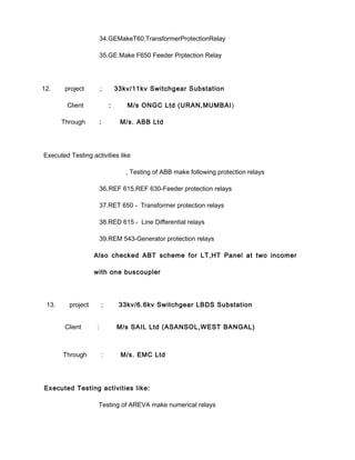 34.GEMakeT60,TransformerProtectionRelay
35.GE Make F650 Feeder Prptection Relay
12. project ; 33kv/11kv Switchgear Substation
Client : M/s ONGC Ltd (URAN,MUMBAI)
Through : M/s. ABB Ltd
Executed Testing activities like
, Testing of ABB make following protection relays
36.REF 615,REF 630-Feeder protection relays
37.RET 650 - Transformer protection relays
38.RED 615 - Line Differential relays
39.REM 543-Generator protection relays
Also checked ABT scheme for LT,HT Panel at two incomer
with one buscoupler
13. project ; 33kv/6.6kv Switchgear LBDS Substation
Client : M/s SAIL Ltd (ASANSOL,WEST BANGAL)
Through : M/s. EMC Ltd
Executed Testing activities like:
Testing of AREVA make numerical relays
 