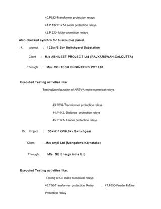 40.P632-Transformer protection relays
41.P 132,P127-Feeder protection relays
42.P 220- Motor protection relays
Also checked synchro for buscoupler panel.
14. project ; 132kv/6.6kv Switchyard Substation
Client : M/s ABHIJEET PROJECT Ltd (RAJKARSWAN,CALCUTTA)
Through : M/s. VOLTECH ENGINEERS PVT Ltd
Executed Testing activities like
Testing&configuration of AREVA make numerical relays
43.P632-Transformer protection relays
44.P 442,-Distance protection relays
45.P 147- Feeder protection relays
15. Project : 33kv/11KV/6.6kv Switchgear
Client : M/s ompl Ltd (Mangalore,Karnataka)
Through : M/s. GE Energy india Ltd
Executed Testing activities like:
Testing of GE make numerical relays
46.T60-Transformer protection Relay . 47.F650-Feeder&Motor
Protection Relay
 