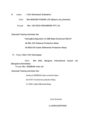 16 project ; 132Kv Switchyard Substation
Client : M/s BOKORO POWER LTD (Bokoro city,Jharkant)
Through : M/s. VOLTECH ENGINEERS PVT Ltd
Executed Testing activities like
Testing&configuration of ABB Make Numerical RELAY
48.REL 670 Distance Protection Relay
49.RED 670 Cable Differential Protection Relay
17. Project :33kv/11KV Switchgear
Client :M/s BIAL Banglore International Airport Ltd
(Bangalore,Karnataka)
Through: M/s. SIEMENS India Ltd
Executed Testing activities like:
Testing of SIEMENS make numerical relays
50.7UT61-Transformer protection Relay
51.7SD6- Cable Differential Relay
Yours Sincerely
(L.SURULINATHAN)
 