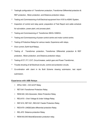 * Testing& configuration of Transformer protection, Transformer Differential protection &
REF protection, Motor protection, and Distance protection relays.
* Testing and Commissioning of all Electrical equipment from 415V to 400KV System.
* Inspection of control and relay panel, preparation of Test Report and cable schedule
for sub-station, power plant, and process plant.
* Testing and Commissioning of Transformer 2MVA-130MVA .
* Testing and Commissioning of power control centre and motor control centre.
* Testing of Protective Relays for various needs. Experience with relays.
* Over current, Earth fault Relays,
* Testing of Transformer protection, Transformer Differential protection & REF
protection, Motor protection, and Distance protection relays.
* Testing of CT, P.T, CVT, Circuit breaker, switch gear and Power Transformer,
* Trouble shooting of all Electrical circuits, control and protection circuits.
* Co-ordination with client in As Built Scheme drawing submission, test report
submission.
Experience with ABB Relays
1 SPAJ-140C – O/C & E/F Relay
1 RET-541-Transformer Protection Relay
1 REM-545 ,543–Generator, Motor Protection Relay
1 REU-610 – Over Voltage & Under Voltage Relay
1 REF-610, RET-521, REX-521 Feeder Protection Relay
1 RED 670- LINE&Cable differential protection Relay
1 REL-670 Distance protection Relay
1 REM-543,545 Motor&Generator protection relay
 