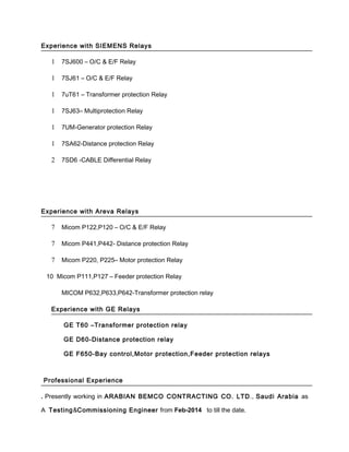 Experience with SIEMENS Relays
1 7SJ600 – O/C & E/F Relay
1 7SJ61 – O/C & E/F Relay
1 7uT61 – Transformer protection Relay
1 7SJ63– Multiprotection Relay
1 7UM-Generator protection Relay
1 7SA62-Distance protection Relay
2 7SD6 -CABLE Differential Relay
Experience with Areva Relays
7 Micom P122,P120 – O/C & E/F Relay
7 Micom P441,P442- Distance protection Relay
7 Micom P220, P225– Motor protection Relay
10 Micom P111,P127 – Feeder protection Relay
MICOM P632,P633,P642-Transformer protection relay
Experience with GE Relays
GE T60 –Transformer protection relay
GE D60-Distance protection relay
GE F650-Bay control,Motor protection,Feeder protection relays
Professional Experience
. Presently working in ARABIAN BEMCO CONTRACTING CO. LTD., Saudi Arabia as
A Testing&Commissioning Engineer from Feb-2014 to till the date.
 