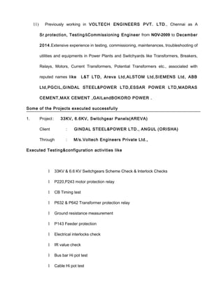11) Previously working in VOLTECH ENGINEERS PVT. LTD., Chennai as A
Sr.protection, Testing&Commissioning Engineer from NOV-2009 to December
2014.Extensive experience in testing, commissioning, maintenances, troubleshooting of
utilities and equipments in Power Plants and Switchyards like Transformers, Breakers,
Relays, Motors, Current Transformers, Potential Transformers etc., associated with
reputed names like L&T LTD, Areva Ltd,ALSTOM Ltd,SIEMENS Ltd, ABB
Ltd,PGCIL,GINDAL STEEL&POWER LTD,ESSAR POWER LTD,MADRAS
CEMENT,MAX CEMENT ,GAILandBOKORO POWER .
Some of the Projects executed successfully
1. Project : 33KV, 6.6KV, Switchgear Panels(AREVA)
Client : GINDAL STEEL&POWER LTD., ANGUL (ORISHA)
Through : M/s.Voltech Engineers Private Ltd.,
Executed Testing&configuration activities like
1 33KV & 6.6 KV Switchgears Scheme Check & Interlock Checks
1 P220,P243 motor protection relay
1 CB Timing test
1 P632 & P642 Transformer protection relay
1 Ground resistance measurement
1 P143 Feeder protection
1 Electrical interlocks check
1 IR value check
1 Bus bar Hi pot test
1 Cable Hi pot test
 