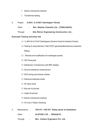 1 Electro mechanical interlock
1 Transformer testing
2. Project : 6.6KV, 0.415KV Switchgear Panels
Client : M/s. Madras Cements Ltd., (TAMILNADU)
Through : M/s.Petron Engineering Construction Ltd.,
Executed Testing activities like
13 6 .6KV & 0.415 KV Switchgears Scheme Check & Interlock Checks
13.Testing of vamp,Siemens 7UM,7UT61 generator&transformer protection
Relays
13 . Remote end modification for switchgear panels
13 CB Timing test
13 Distribution Transformers with REF stability.
13 Ground resistance measurement
13 DCS wiring and scheme checks.
13 Electrical interlocks check
13 IR value check
13 Bus bar Hi pot test
13 Cable Hi pot test
13 Electro mechanical interlock
13 HT and LT Motor Checking
3. Maintenance : 765 KV / 400 KV Relay panel at Substation
Client : ALSTOM LTD , BINA(M.P)
Through : M/s. Voltech Engineers Pvt. Ltd.
 
