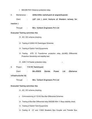 1 MICOM P441 Distance protection relay.
5. Maintenance : 220kv/25kv switchyard at wagra(Gujarat)
Client : L&T Ltd ( Joint Venture of Western railway for
traction )
Through : M/s. Voltech Engineers Pvt Ltd
Executed Testing activities like
10 .AC / DC scheme checking
10 .Testing of 220KV KV Switchgear Schemes
10 .Testing of Switch Yard Equipments
10 .Testing ATD 12 Transformer protection relay (ALIND) Differential
Protection Sensitivity and stability test
10 .AZM 114 Feeder protection relay. -
6. Project : 110 KV Switchyard
Client : M/s.BSES Kerala Power Ltd (Reliance
Infrastructures td)
Through : M/s. Voltech Engineers Pvt Ltd
Executed Testing activities like
16 .AC / DC scheme checking
o .Commissioning of 110 KV Bus Bar Differential Schemes
16 .Testing of Bus Bar Differential relay RADSB With 11 Bays stability check
16 .Testing of Switch Yard Equipments
16 .Testing of CT and 110KV Breakers Bus Coupler and Transfer Bus
 