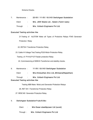 Scheme Checks.
7. Maintenance : 25 KV / 11 KV / 6.6 KV Switchgear Substation
Client : M/s. JSW Steels Ltd , Salem (Tamil nadu)
Through : M/s. Voltech Engineers Pvt Ltd
Executed Testing activities like
21.Testing of ALSTOM Make all Types of Protective Relays P345 Generator
Protection Relay
22..RET541 Transfomer Protection Relay
23. Cable Hi Voltage Test,Testing P220 Motor Protection Relay
Testing of P141& P127 Feeder protection Relay
24 .Commissioning of 80MVA Transformer and stability checks.
8. Maintenance : 11 KV / 6.6 KV Switchgear Substation
Client : M/s.Hindusthan Zinc Ltd.,Bhilwara(Rajasthan)
Through : M/s. Voltech Engineers Pvt Ltd
Executed Testing activities like
Testing ABB Make Motor,and Generator Protection Relays
26, RET 541 -Transformer Protection Relay
27 .REM 545 Generator Protection Relay
9. Switchgear SubstationProjkv/6.6kv
Client : M/s Essar steel&power Ltd (surat)
Through : M/s. Voltech Engineers Pvt Ltd
 