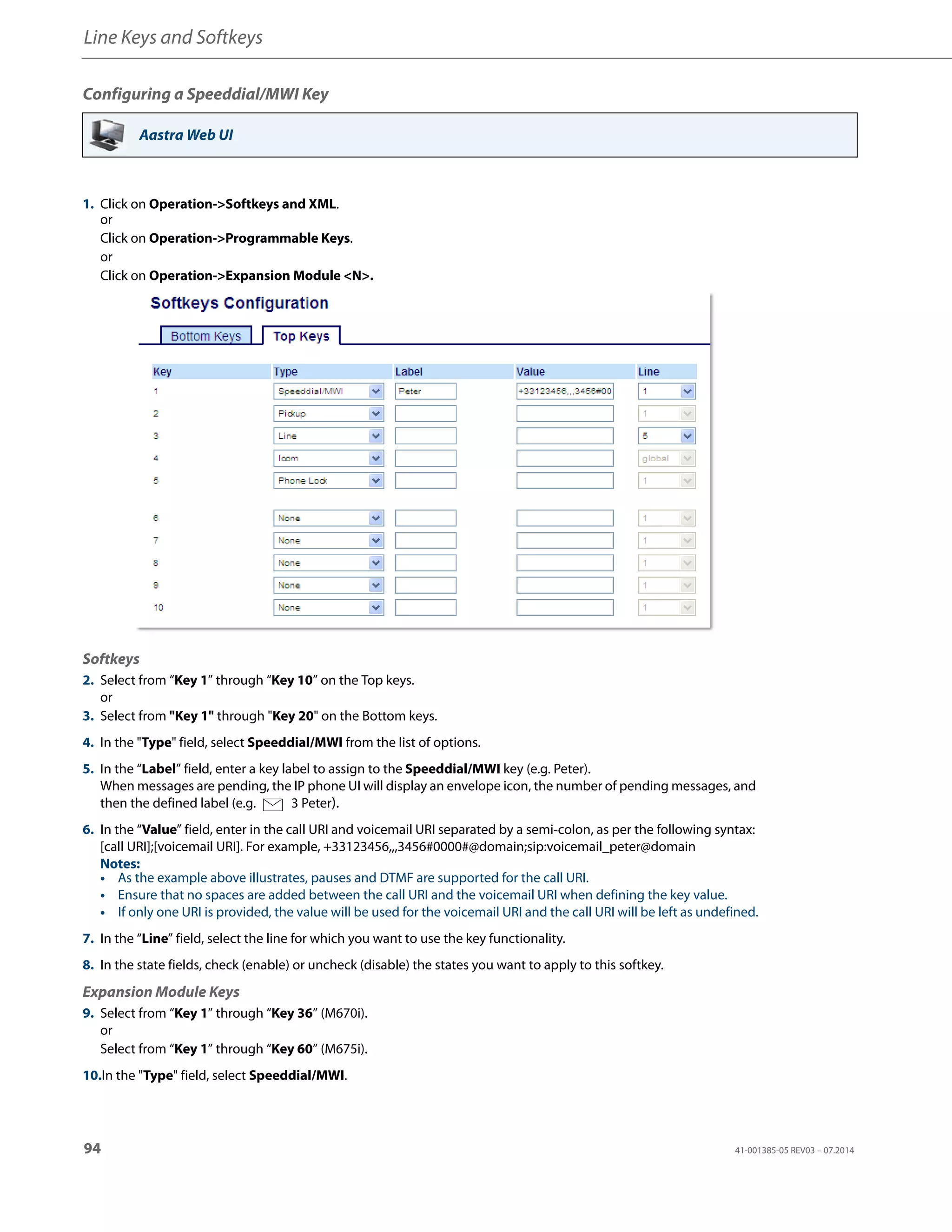 Line Keys and Softkeys
94 41-001385-05 REV03 – 07.2014
Configuring a Speeddial/MWI Key
Aastra Web UI
1. Click on Operation->Softkeys and XML.
or
Click on Operation->Programmable Keys.
or
Click on Operation->Expansion Module <N>.
Softkeys
2. Select from “Key 1” through “Key 10” on the Top keys.
or
3. Select from "Key 1" through "Key 20" on the Bottom keys.
4. In the "Type" field, select Speeddial/MWI from the list of options.
5. In the “Label” field, enter a key label to assign to the Speeddial/MWI key (e.g. Peter).
When messages are pending, the IP phone UI will display an envelope icon, the number of pending messages, and
then the defined label (e.g. 3 Peter).
6. In the “Value” field, enter in the call URI and voicemail URI separated by a semi-colon, as per the following syntax:
[call URI];[voicemail URI]. For example, +33123456,,,3456#0000#@domain;sip:voicemail_peter@domain
Notes:
• As the example above illustrates, pauses and DTMF are supported for the call URI.
• Ensure that no spaces are added between the call URI and the voicemail URI when defining the key value.
• If only one URI is provided, the value will be used for the voicemail URI and the call URI will be left as undefined.
7. In the “Line” field, select the line for which you want to use the key functionality.
8. In the state fields, check (enable) or uncheck (disable) the states you want to apply to this softkey.
Expansion Module Keys
9. Select from “Key 1” through “Key 36” (M670i).
or
Select from “Key 1” through “Key 60” (M675i).
10.In the "Type" field, select Speeddial/MWI.
 
