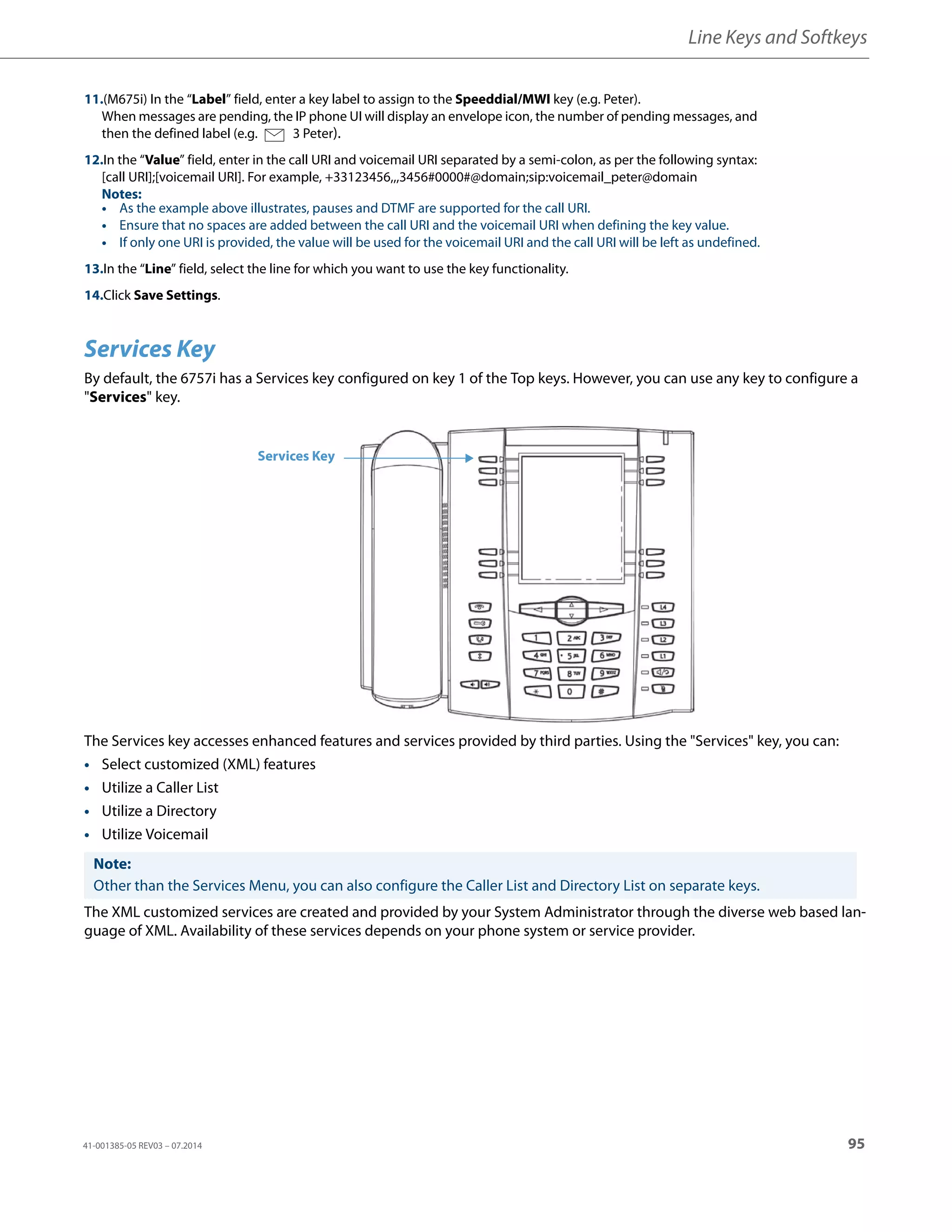Line Keys and Softkeys
41-001385-05 REV03 – 07.2014 95
Services Key
By default, the 6757i has a Services key configured on key 1 of the Top keys. However, you can use any key to configure a
"Services" key.
The Services key accesses enhanced features and services provided by third parties. Using the "Services" key, you can:
• Select customized (XML) features
• Utilize a Caller List
• Utilize a Directory
• Utilize Voicemail
The XML customized services are created and provided by your System Administrator through the diverse web based lan-
guage of XML. Availability of these services depends on your phone system or service provider.
11.(M675i) In the “Label” field, enter a key label to assign to the Speeddial/MWI key (e.g. Peter).
When messages are pending, the IP phone UI will display an envelope icon, the number of pending messages, and
then the defined label (e.g. 3 Peter).
12.In the “Value” field, enter in the call URI and voicemail URI separated by a semi-colon, as per the following syntax:
[call URI];[voicemail URI]. For example, +33123456,,,3456#0000#@domain;sip:voicemail_peter@domain
Notes:
• As the example above illustrates, pauses and DTMF are supported for the call URI.
• Ensure that no spaces are added between the call URI and the voicemail URI when defining the key value.
• If only one URI is provided, the value will be used for the voicemail URI and the call URI will be left as undefined.
13.In the “Line” field, select the line for which you want to use the key functionality.
14.Click Save Settings.
Note:
Other than the Services Menu, you can also configure the Caller List and Directory List on separate keys.
Services Key
 