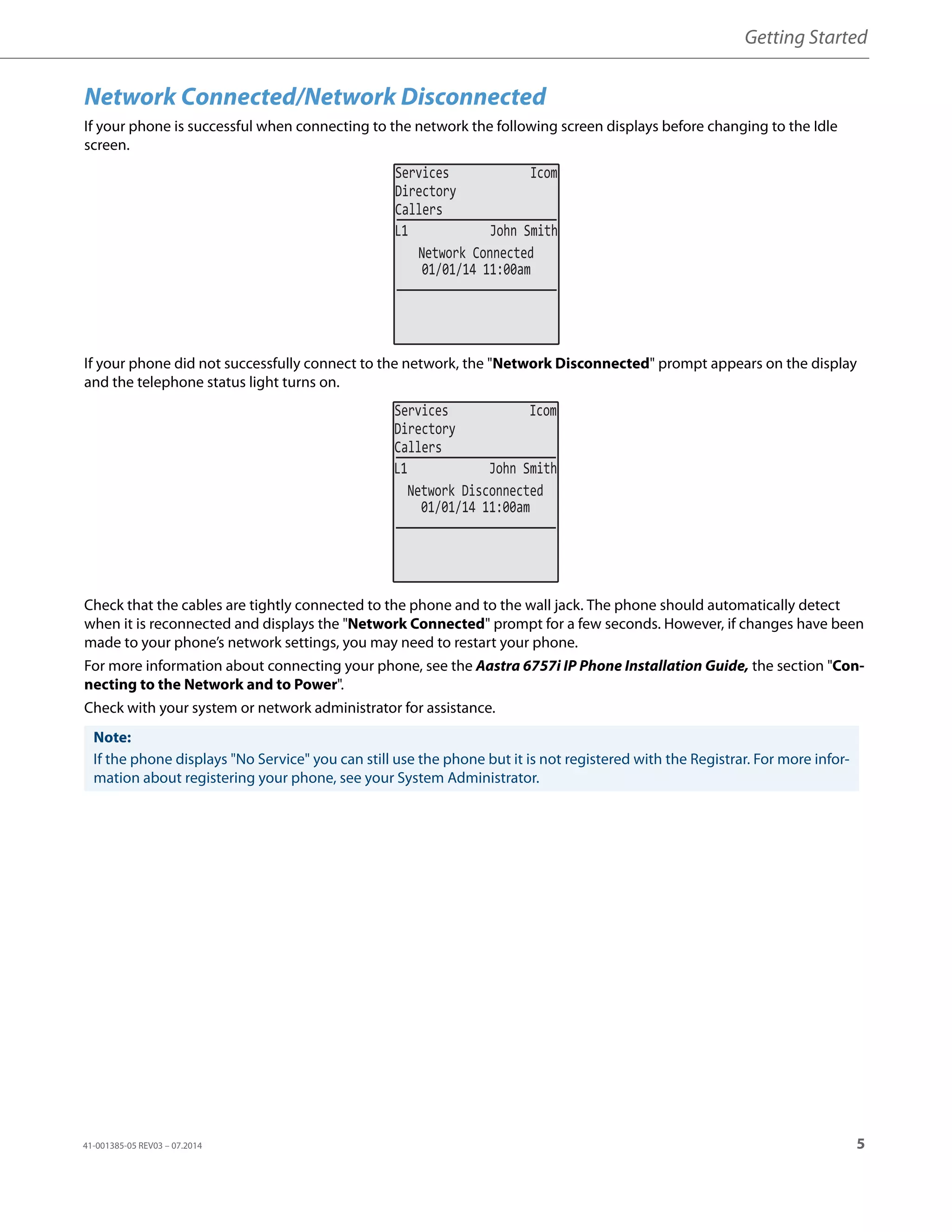 Getting Started
41-001385-05 REV03 – 07.2014 5
Network Connected/Network Disconnected
If your phone is successful when connecting to the network the following screen displays before changing to the Idle
screen.
If your phone did not successfully connect to the network, the "Network Disconnected" prompt appears on the display
and the telephone status light turns on.
Check that the cables are tightly connected to the phone and to the wall jack. The phone should automatically detect
when it is reconnected and displays the "Network Connected" prompt for a few seconds. However, if changes have been
made to your phone’s network settings, you may need to restart your phone.
For more information about connecting your phone, see the Aastra 6757i IP Phone Installation Guide, the section "Con-
necting to the Network and to Power".
Check with your system or network administrator for assistance.
Note:
If the phone displays "No Service" you can still use the phone but it is not registered with the Registrar. For more infor-
mation about registering your phone, see your System Administrator.
01/01/14 11:00am
L1 John Smith
Network Connected
Services Icom
Directory
Callers
01/01/14 11:00am
L1 John Smith
Network Disconnected
Services Icom
Directory
Callers
 