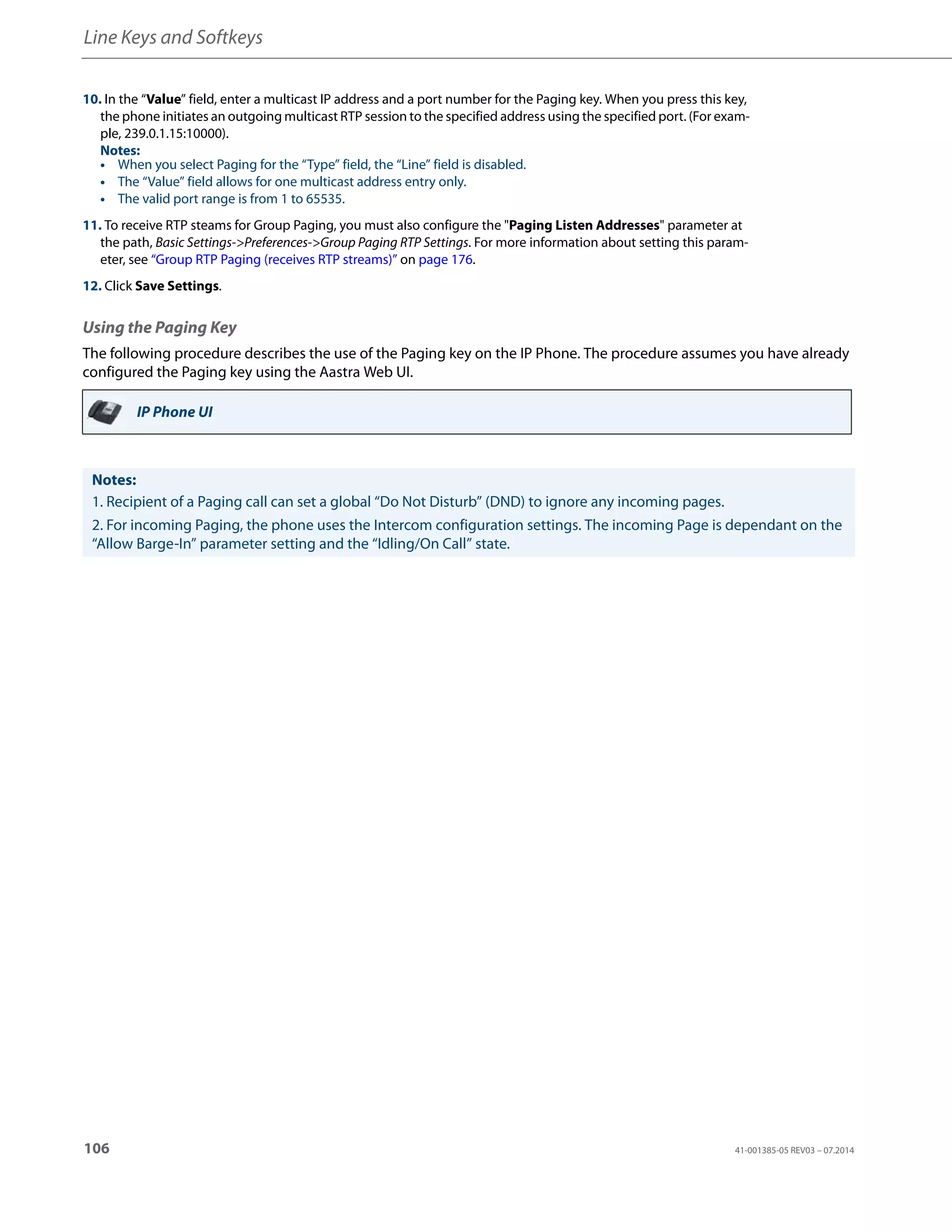 Line Keys and Softkeys
106 41-001385-05 REV03 – 07.2014
Using the Paging Key
The following procedure describes the use of the Paging key on the IP Phone. The procedure assumes you have already
configured the Paging key using the Aastra Web UI.
10. In the “Value” field, enter a multicast IP address and a port number for the Paging key. When you press this key,
the phone initiates an outgoing multicast RTP session to the specified address using the specified port. (For exam-
ple, 239.0.1.15:10000).
Notes:
• When you select Paging for the “Type” field, the “Line” field is disabled.
• The “Value” field allows for one multicast address entry only.
• The valid port range is from 1 to 65535.
11. To receive RTP steams for Group Paging, you must also configure the "Paging Listen Addresses" parameter at
the path, Basic Settings->Preferences->Group Paging RTP Settings. For more information about setting this param-
eter, see “Group RTP Paging (receives RTP streams)” on page 176.
12. Click Save Settings.
IP Phone UI
Notes:
1. Recipient of a Paging call can set a global “Do Not Disturb” (DND) to ignore any incoming pages.
2. For incoming Paging, the phone uses the Intercom configuration settings. The incoming Page is dependant on the
“Allow Barge-In” parameter setting and the “Idling/On Call” state.
 