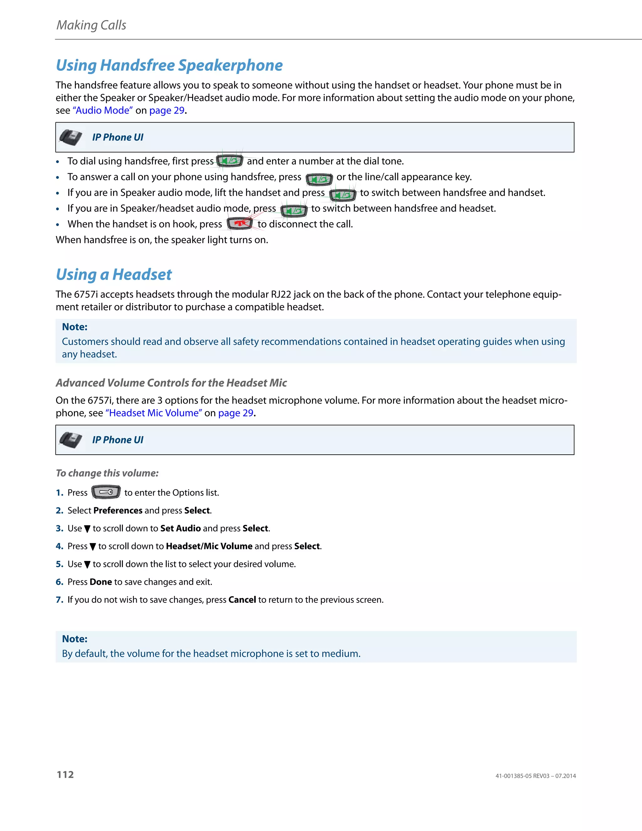 Making Calls
112 41-001385-05 REV03 – 07.2014
Using Handsfree Speakerphone
The handsfree feature allows you to speak to someone without using the handset or headset. Your phone must be in
either the Speaker or Speaker/Headset audio mode. For more information about setting the audio mode on your phone,
see “Audio Mode” on page 29.
• To dial using handsfree, first press and enter a number at the dial tone.
• To answer a call on your phone using handsfree, press or the line/call appearance key.
• If you are in Speaker audio mode, lift the handset and press to switch between handsfree and handset.
• If you are in Speaker/headset audio mode, press to switch between handsfree and headset.
• When the handset is on hook, press to disconnect the call.
When handsfree is on, the speaker light turns on.
Using a Headset
The 6757i accepts headsets through the modular RJ22 jack on the back of the phone. Contact your telephone equip-
ment retailer or distributor to purchase a compatible headset.
Advanced Volume Controls for the Headset Mic
On the 6757i, there are 3 options for the headset microphone volume. For more information about the headset micro-
phone, see “Headset Mic Volume” on page 29.
To change this volume:
IP Phone UI
Note:
Customers should read and observe all safety recommendations contained in headset operating guides when using
any headset.
IP Phone UI
1. Press to enter the Options list.
2. Select Preferences and press Select.
3. Use 2 to scroll down to Set Audio and press Select.
4. Press 2 to scroll down to Headset/Mic Volume and press Select.
5. Use 2 to scroll down the list to select your desired volume.
6. Press Done to save changes and exit.
7. If you do not wish to save changes, press Cancel to return to the previous screen.
Note:
By default, the volume for the headset microphone is set to medium.
 
