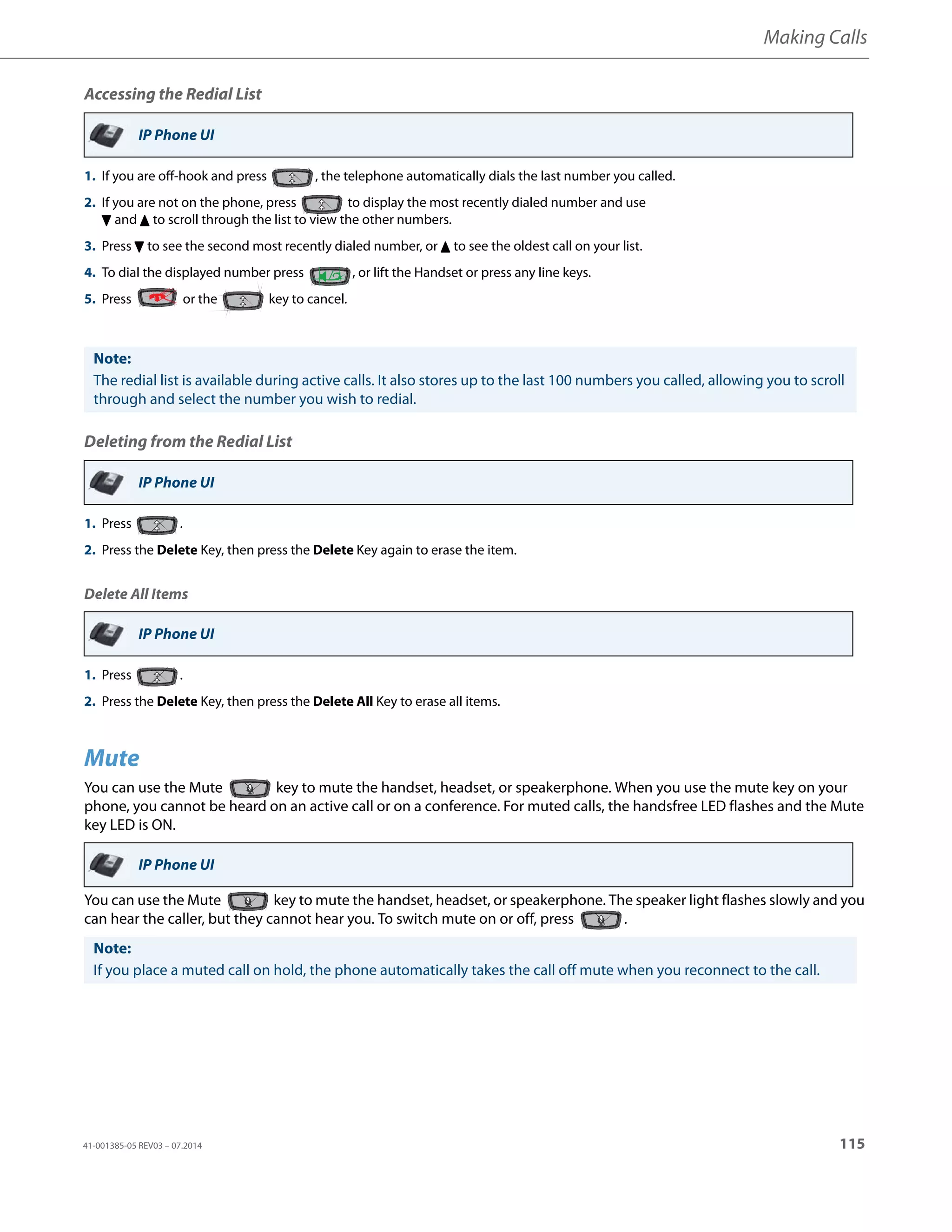 Making Calls
41-001385-05 REV03 – 07.2014 115
Accessing the Redial List
Deleting from the Redial List
Delete All Items
Mute
You can use the Mute key to mute the handset, headset, or speakerphone. When you use the mute key on your
phone, you cannot be heard on an active call or on a conference. For muted calls, the handsfree LED flashes and the Mute
key LED is ON.
You can use the Mute key to mute the handset, headset, or speakerphone. The speaker light flashes slowly and you
can hear the caller, but they cannot hear you. To switch mute on or off, press .
IP Phone UI
1. If you are off-hook and press , the telephone automatically dials the last number you called.
2. If you are not on the phone, press to display the most recently dialed number and use
2 and 5 to scroll through the list to view the other numbers.
3. Press 2 to see the second most recently dialed number, or 5 to see the oldest call on your list.
4. To dial the displayed number press , or lift the Handset or press any line keys.
5. Press or the key to cancel.
Note:
The redial list is available during active calls. It also stores up to the last 100 numbers you called, allowing you to scroll
through and select the number you wish to redial.
IP Phone UI
1. Press .
2. Press the Delete Key, then press the Delete Key again to erase the item.
IP Phone UI
1. Press .
2. Press the Delete Key, then press the Delete All Key to erase all items.
IP Phone UI
Note:
If you place a muted call on hold, the phone automatically takes the call off mute when you reconnect to the call.
 
