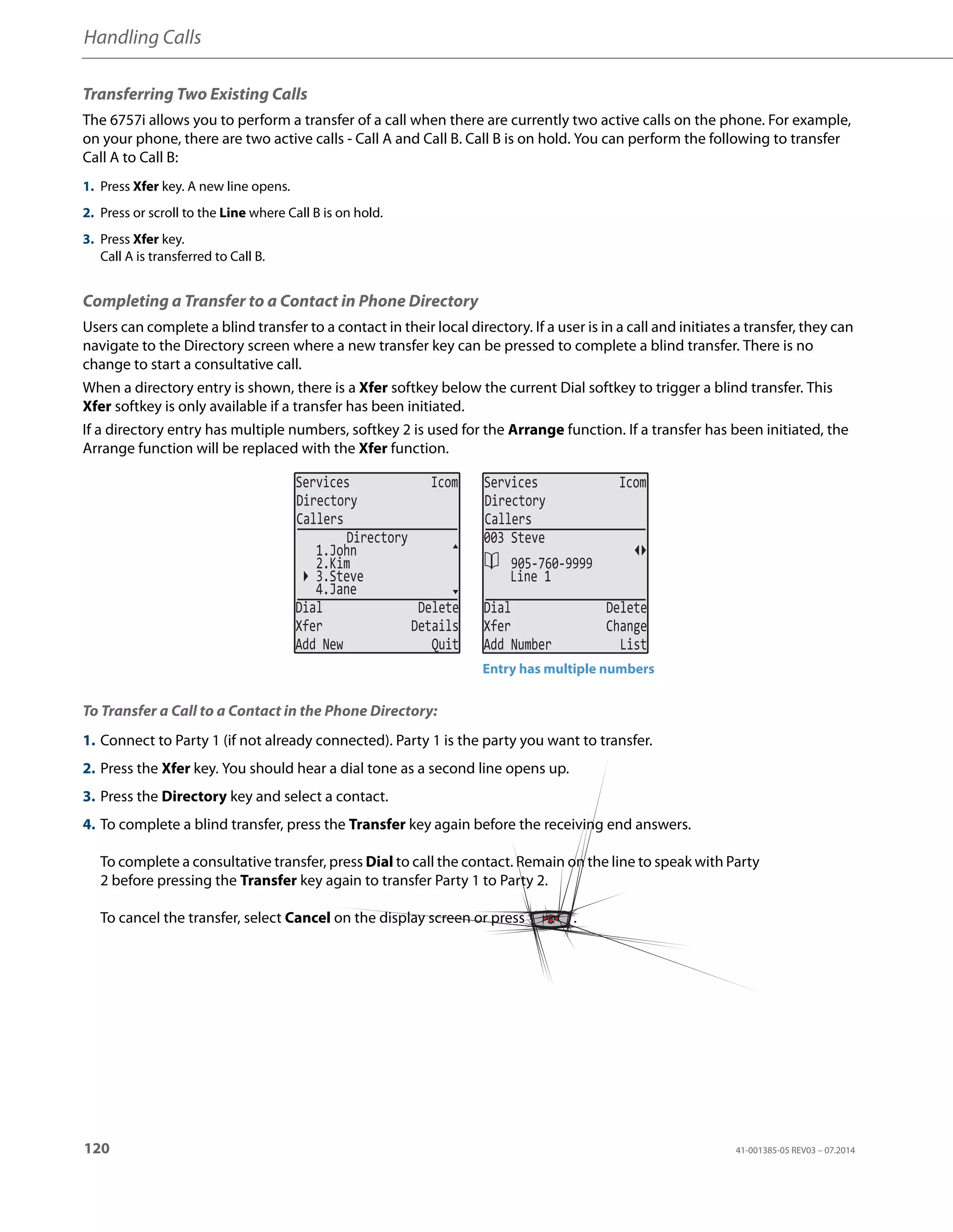 Handling Calls
120 41-001385-05 REV03 – 07.2014
Transferring Two Existing Calls
The 6757i allows you to perform a transfer of a call when there are currently two active calls on the phone. For example,
on your phone, there are two active calls - Call A and Call B. Call B is on hold. You can perform the following to transfer
Call A to Call B:
Completing a Transfer to a Contact in Phone Directory
Users can complete a blind transfer to a contact in their local directory. If a user is in a call and initiates a transfer, they can
navigate to the Directory screen where a new transfer key can be pressed to complete a blind transfer. There is no
change to start a consultative call.
When a directory entry is shown, there is a Xfer softkey below the current Dial softkey to trigger a blind transfer. This
Xfer softkey is only available if a transfer has been initiated.
If a directory entry has multiple numbers, softkey 2 is used for the Arrange function. If a transfer has been initiated, the
Arrange function will be replaced with the Xfer function.
To Transfer a Call to a Contact in the Phone Directory:
1. Press Xfer key. A new line opens.
2. Press or scroll to the Line where Call B is on hold.
3. Press Xfer key.
Call A is transferred to Call B.
1. Connect to Party 1 (if not already connected). Party 1 is the party you want to transfer.
2. Press the Xfer key. You should hear a dial tone as a second line opens up.
3. Press the Directory key and select a contact.
4. To complete a blind transfer, press the Transfer key again before the receiving end answers.
To complete a consultative transfer, press Dial to call the contact. Remain on the line to speak with Party
2 before pressing the Transfer key again to transfer Party 1 to Party 2.
To cancel the transfer, select Cancel on the display screen or press .
Services Icom
Directory
Callers
4.Jane
3.Steve
Dial Delete
Xfer Details
Add New Quit
Directory
1.John
2.Kim
Services Icom
Directory
Callers
Line 1
Dial Delete
Xfer Change
Add Number List
003 Steve
905-760-9999
Entry has multiple numbers
 