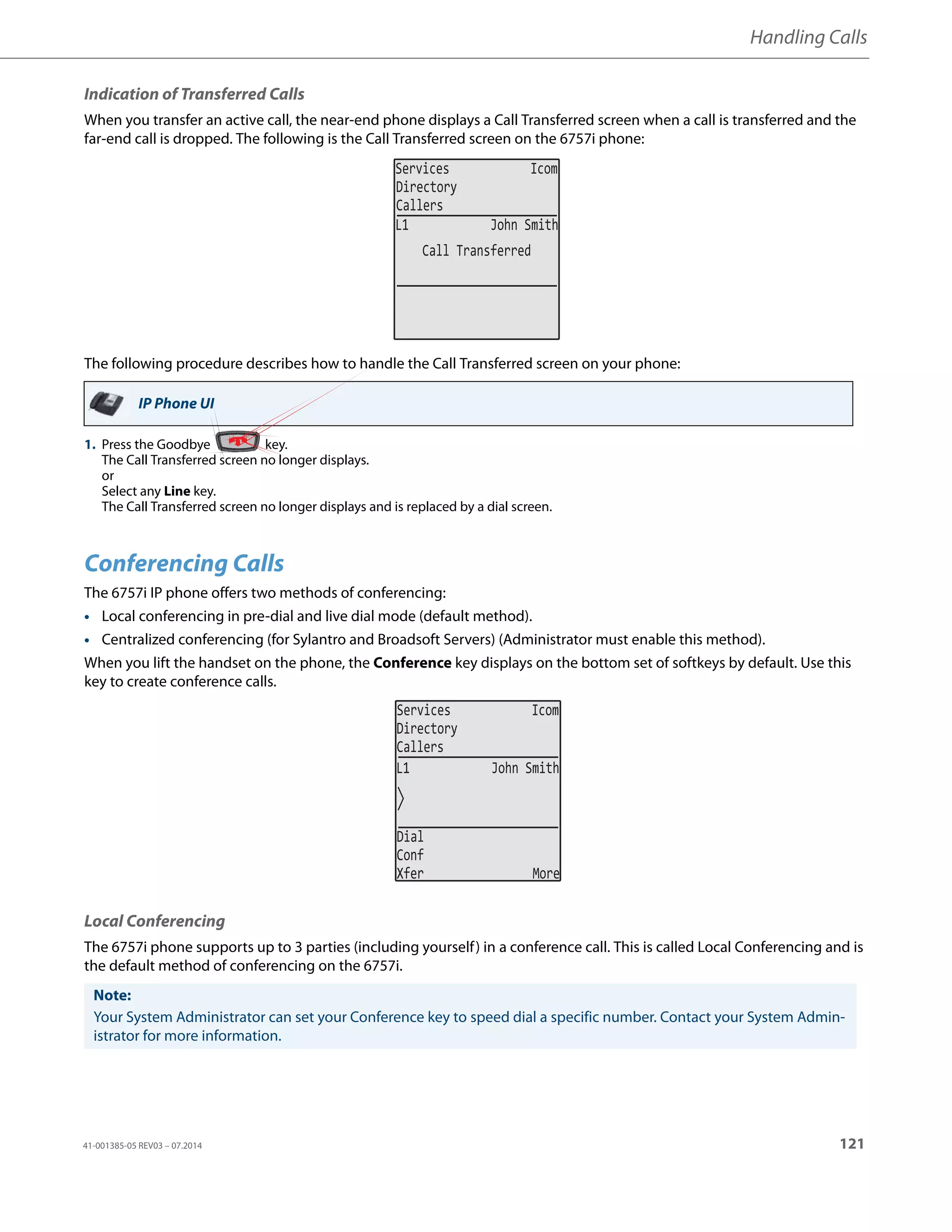 Handling Calls
41-001385-05 REV03 – 07.2014 121
Indication of Transferred Calls
When you transfer an active call, the near-end phone displays a Call Transferred screen when a call is transferred and the
far-end call is dropped. The following is the Call Transferred screen on the 6757i phone:
The following procedure describes how to handle the Call Transferred screen on your phone:
Conferencing Calls
The 6757i IP phone offers two methods of conferencing:
• Local conferencing in pre-dial and live dial mode (default method).
• Centralized conferencing (for Sylantro and Broadsoft Servers) (Administrator must enable this method).
When you lift the handset on the phone, the Conference key displays on the bottom set of softkeys by default. Use this
key to create conference calls.
Local Conferencing
The 6757i phone supports up to 3 parties (including yourself) in a conference call. This is called Local Conferencing and is
the default method of conferencing on the 6757i.
IP Phone UI
1. Press the Goodbye key.
The Call Transferred screen no longer displays.
or
Select any Line key.
The Call Transferred screen no longer displays and is replaced by a dial screen.
Note:
Your System Administrator can set your Conference key to speed dial a specific number. Contact your System Admin-
istrator for more information.
Services Icom
Directory
Callers
Call Transferred
L1 John Smith
L1 John Smith
Services Icom
Directory
Callers
Dial
Conf
Xfer More
 