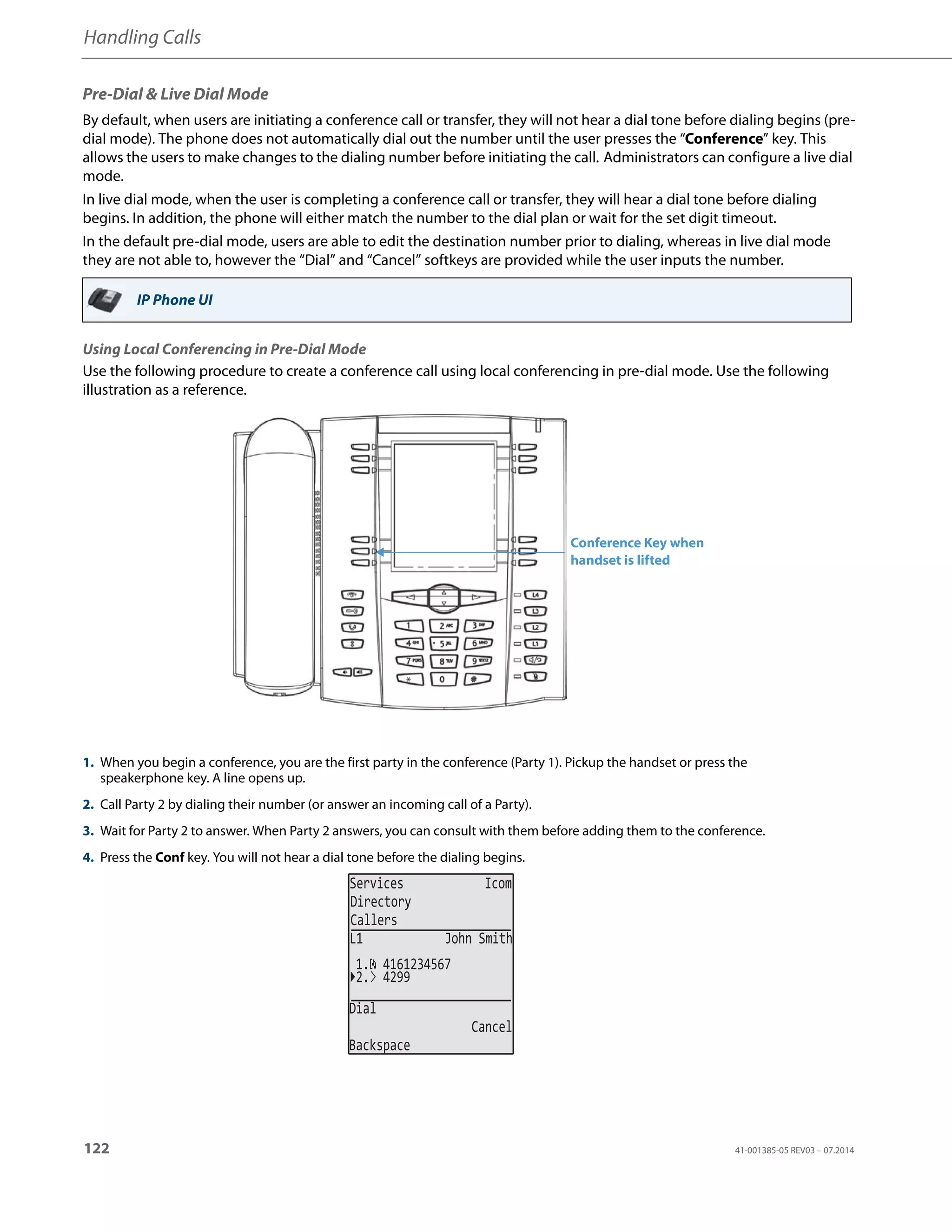 Handling Calls
122 41-001385-05 REV03 – 07.2014
Pre-Dial & Live Dial Mode
By default, when users are initiating a conference call or transfer, they will not hear a dial tone before dialing begins (pre-
dial mode). The phone does not automatically dial out the number until the user presses the “Conference” key. This
allows the users to make changes to the dialing number before initiating the call. Administrators can configure a live dial
mode.
In live dial mode, when the user is completing a conference call or transfer, they will hear a dial tone before dialing
begins. In addition, the phone will either match the number to the dial plan or wait for the set digit timeout.
In the default pre-dial mode, users are able to edit the destination number prior to dialing, whereas in live dial mode
they are not able to, however the “Dial” and “Cancel” softkeys are provided while the user inputs the number.
Using Local Conferencing in Pre-Dial Mode
Use the following procedure to create a conference call using local conferencing in pre-dial mode. Use the following
illustration as a reference.
IP Phone UI
1. When you begin a conference, you are the first party in the conference (Party 1). Pickup the handset or press the
speakerphone key. A line opens up.
2. Call Party 2 by dialing their number (or answer an incoming call of a Party).
3. Wait for Party 2 to answer. When Party 2 answers, you can consult with them before adding them to the conference.
4. Press the Conf key. You will not hear a dial tone before the dialing begins.
Conference Key when
handset is lifted
Services Icom
Directory
Callers
L1 John Smith
2. 4299
1. 4161234567
Dial
Cancel
Backspace
 