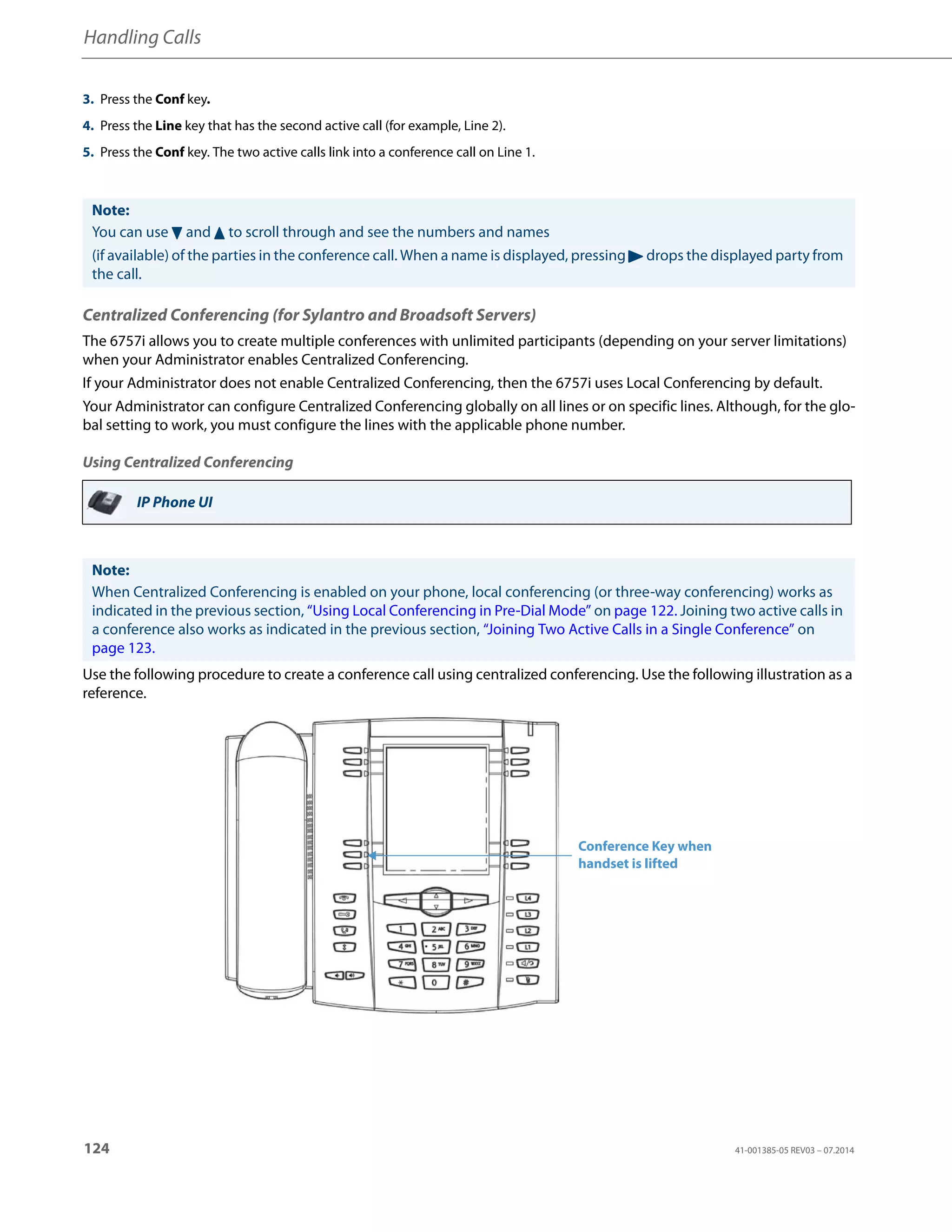 Handling Calls
124 41-001385-05 REV03 – 07.2014
Centralized Conferencing (for Sylantro and Broadsoft Servers)
The 6757i allows you to create multiple conferences with unlimited participants (depending on your server limitations)
when your Administrator enables Centralized Conferencing.
If your Administrator does not enable Centralized Conferencing, then the 6757i uses Local Conferencing by default.
Your Administrator can configure Centralized Conferencing globally on all lines or on specific lines. Although, for the glo-
bal setting to work, you must configure the lines with the applicable phone number.
Using Centralized Conferencing
Use the following procedure to create a conference call using centralized conferencing. Use the following illustration as a
reference.
3. Press the Conf key.
4. Press the Line key that has the second active call (for example, Line 2).
5. Press the Conf key. The two active calls link into a conference call on Line 1.
Note:
You can use 2 and 5 to scroll through and see the numbers and names
(if available) of the parties in the conference call. When a name is displayed, pressing 4 drops the displayed party from
the call.
IP Phone UI
Note:
When Centralized Conferencing is enabled on your phone, local conferencing (or three-way conferencing) works as
indicated in the previous section, “Using Local Conferencing in Pre-Dial Mode” on page 122. Joining two active calls in
a conference also works as indicated in the previous section, “Joining Two Active Calls in a Single Conference” on
page 123.
Conference Key when
handset is lifted
 