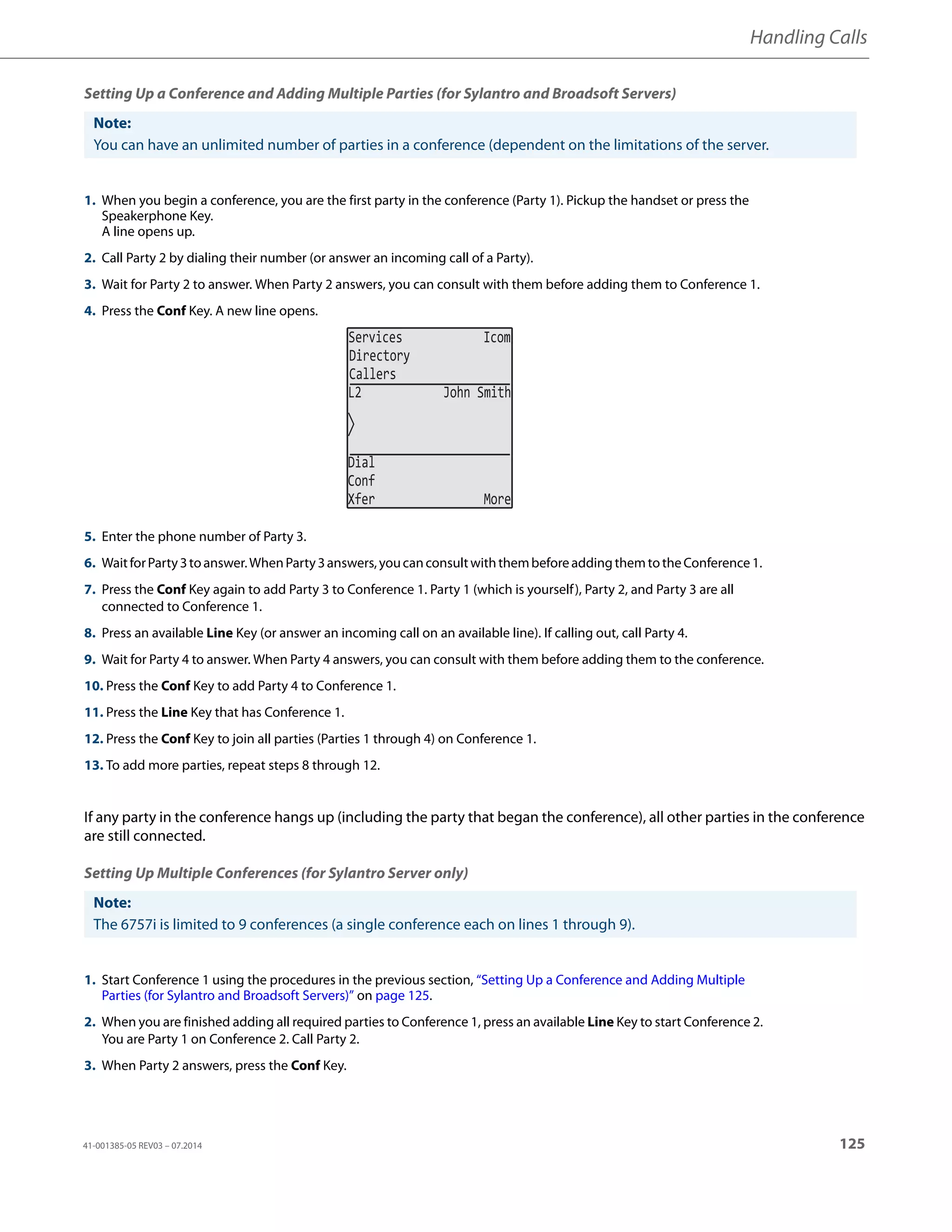 Handling Calls
41-001385-05 REV03 – 07.2014 125
Setting Up a Conference and Adding Multiple Parties (for Sylantro and Broadsoft Servers)
If any party in the conference hangs up (including the party that began the conference), all other parties in the conference
are still connected.
Setting Up Multiple Conferences (for Sylantro Server only)
Note:
You can have an unlimited number of parties in a conference (dependent on the limitations of the server.
1. When you begin a conference, you are the first party in the conference (Party 1). Pickup the handset or press the
Speakerphone Key.
A line opens up.
2. Call Party 2 by dialing their number (or answer an incoming call of a Party).
3. Wait for Party 2 to answer. When Party 2 answers, you can consult with them before adding them to Conference 1.
4. Press the Conf Key. A new line opens.
5. Enter the phone number of Party 3.
6. WaitforParty3toanswer.WhenParty3answers,youcanconsultwiththembeforeaddingthemtotheConference1.
7. Press the Conf Key again to add Party 3 to Conference 1. Party 1 (which is yourself), Party 2, and Party 3 are all
connected to Conference 1.
8. Press an available Line Key (or answer an incoming call on an available line). If calling out, call Party 4.
9. Wait for Party 4 to answer. When Party 4 answers, you can consult with them before adding them to the conference.
10. Press the Conf Key to add Party 4 to Conference 1.
11. Press the Line Key that has Conference 1.
12. Press the Conf Key to join all parties (Parties 1 through 4) on Conference 1.
13. To add more parties, repeat steps 8 through 12.
Note:
The 6757i is limited to 9 conferences (a single conference each on lines 1 through 9).
1. Start Conference 1 using the procedures in the previous section, “Setting Up a Conference and Adding Multiple
Parties (for Sylantro and Broadsoft Servers)” on page 125.
2. When you are finished adding all required parties to Conference 1, press an available Line Key to start Conference 2.
You are Party 1 on Conference 2. Call Party 2.
3. When Party 2 answers, press the Conf Key.
Services Icom
Directory
Callers
L2 John Smith
Dial
Conf
Xfer More
 