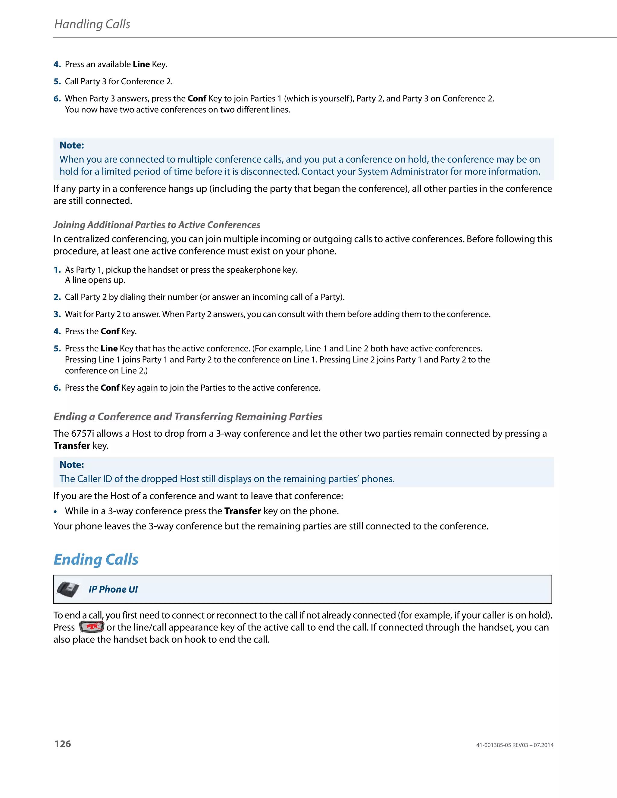 Handling Calls
126 41-001385-05 REV03 – 07.2014
If any party in a conference hangs up (including the party that began the conference), all other parties in the conference
are still connected.
Joining Additional Parties to Active Conferences
In centralized conferencing, you can join multiple incoming or outgoing calls to active conferences. Before following this
procedure, at least one active conference must exist on your phone.
Ending a Conference and Transferring Remaining Parties
The 6757i allows a Host to drop from a 3-way conference and let the other two parties remain connected by pressing a
Transfer key.
If you are the Host of a conference and want to leave that conference:
• While in a 3-way conference press the Transfer key on the phone.
Your phone leaves the 3-way conference but the remaining parties are still connected to the conference.
Ending Calls
To end a call, you first need to connect or reconnect to the call if not already connected (for example, if your caller is on hold).
Press or the line/call appearance key of the active call to end the call. If connected through the handset, you can
also place the handset back on hook to end the call.
4. Press an available Line Key.
5. Call Party 3 for Conference 2.
6. When Party 3 answers, press the Conf Key to join Parties 1 (which is yourself), Party 2, and Party 3 on Conference 2.
You now have two active conferences on two different lines.
Note:
When you are connected to multiple conference calls, and you put a conference on hold, the conference may be on
hold for a limited period of time before it is disconnected. Contact your System Administrator for more information.
1. As Party 1, pickup the handset or press the speakerphone key.
A line opens up.
2. Call Party 2 by dialing their number (or answer an incoming call of a Party).
3. Wait for Party 2 to answer. When Party 2 answers, you can consult with them before adding them to the conference.
4. Press the Conf Key.
5. Press the Line Key that has the active conference. (For example, Line 1 and Line 2 both have active conferences.
Pressing Line 1 joins Party 1 and Party 2 to the conference on Line 1. Pressing Line 2 joins Party 1 and Party 2 to the
conference on Line 2.)
6. Press the Conf Key again to join the Parties to the active conference.
Note:
The Caller ID of the dropped Host still displays on the remaining parties’ phones.
IP Phone UI
 