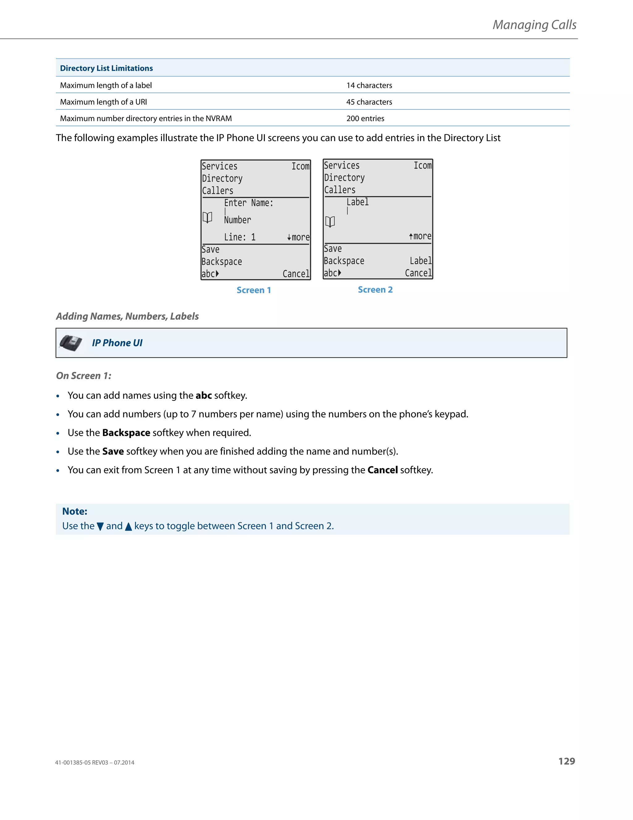 Managing Calls
41-001385-05 REV03 – 07.2014 129
The following examples illustrate the IP Phone UI screens you can use to add entries in the Directory List
Adding Names, Numbers, Labels
On Screen 1:
Maximum length of a label 14 characters
Maximum length of a URI 45 characters
Maximum number directory entries in the NVRAM 200 entries
IP Phone UI
• You can add names using the abc softkey.
• You can add numbers (up to 7 numbers per name) using the numbers on the phone’s keypad.
• Use the Backspace softkey when required.
• Use the Save softkey when you are finished adding the name and number(s).
• You can exit from Screen 1 at any time without saving by pressing the Cancel softkey.
Note:
Use the 2 and 5 keys to toggle between Screen 1 and Screen 2.
Directory List Limitations
Services Icom
Directory
Callers
Line: 1 more
Save
Backspace
abc Cancel
Enter Name:
Number
Services Icom
Directory
Callers
more
Save
Backspace Label
abc Cancel
Label
Screen 1 Screen 2
 