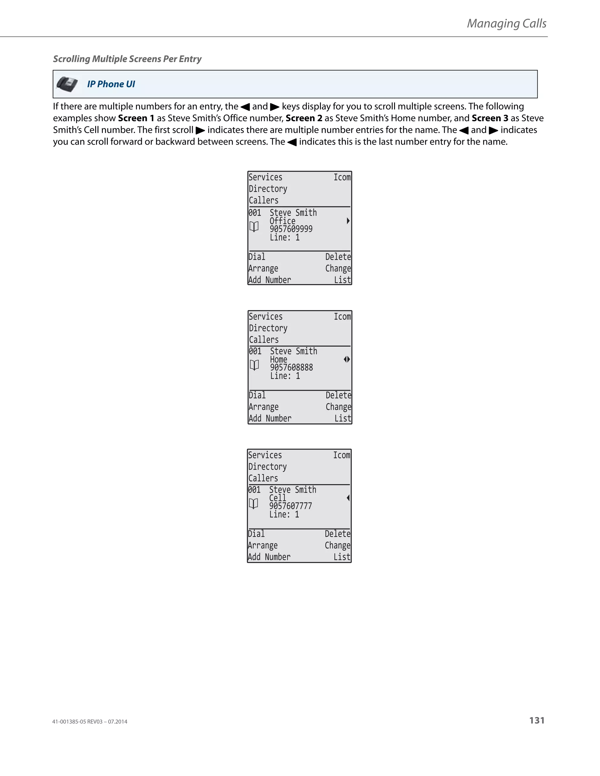 Managing Calls
41-001385-05 REV03 – 07.2014 131
Scrolling Multiple Screens Per Entry
If there are multiple numbers for an entry, the 3 and 4 keys display for you to scroll multiple screens. The following
examples show Screen 1 as Steve Smith’s Office number, Screen 2 as Steve Smith’s Home number, and Screen 3 as Steve
Smith’s Cell number. The first scroll 4 indicates there are multiple number entries for the name. The 3 and 4 indicates
you can scroll forward or backward between screens. The 3 indicates this is the last number entry for the name.
IP Phone UI
Services Icom
Directory
Callers
Line: 1
Dial Delete
Arrange Change
Add Number List
001 Steve Smith
9057609999
Office
Services Icom
Directory
Callers
Line: 1
Dial Delete
Arrange Change
Add Number List
001 Steve Smith
9057608888
Home
Services Icom
Directory
Callers
Line: 1
Dial Delete
Arrange Change
Add Number List
001 Steve Smith
9057607777
Cell
 