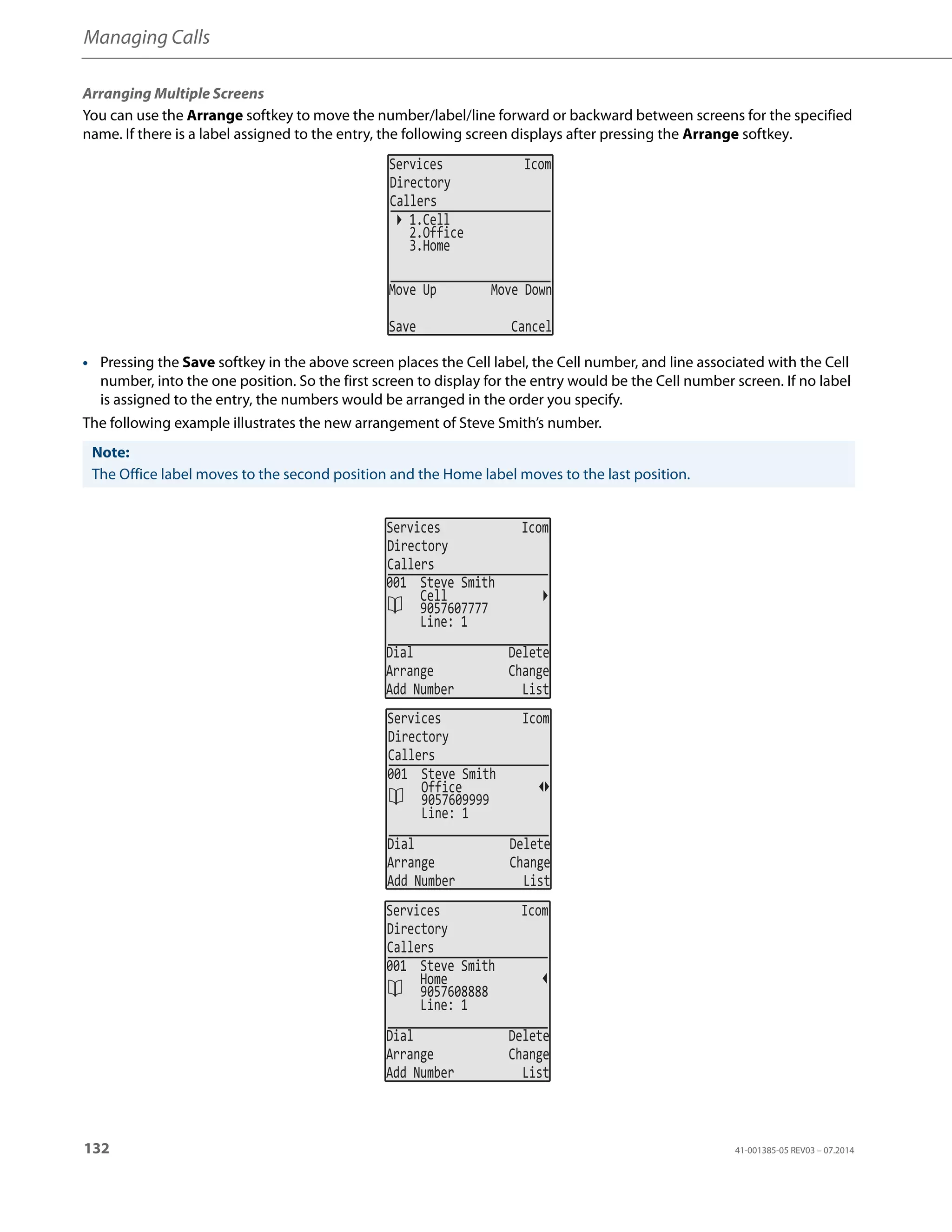 Managing Calls
132 41-001385-05 REV03 – 07.2014
Arranging Multiple Screens
You can use the Arrange softkey to move the number/label/line forward or backward between screens for the specified
name. If there is a label assigned to the entry, the following screen displays after pressing the Arrange softkey.
• Pressing the Save softkey in the above screen places the Cell label, the Cell number, and line associated with the Cell
number, into the one position. So the first screen to display for the entry would be the Cell number screen. If no label
is assigned to the entry, the numbers would be arranged in the order you specify.
The following example illustrates the new arrangement of Steve Smith’s number.
Note:
The Office label moves to the second position and the Home label moves to the last position.
Services Icom
Directory
Callers
1.Cell
2.Office
Move Up Move Down
Save Cancel
3.Home
Services Icom
Directory
Callers
Line: 1
Dial Delete
Arrange Change
Add Number List
001 Steve Smith
9057607777
Cell
Services Icom
Directory
Callers
Line: 1
Dial Delete
Arrange Change
Add Number List
001 Steve Smith
9057609999
Office
Services Icom
Directory
Callers
Line: 1
Dial Delete
Arrange Change
Add Number List
001 Steve Smith
9057608888
Home
 