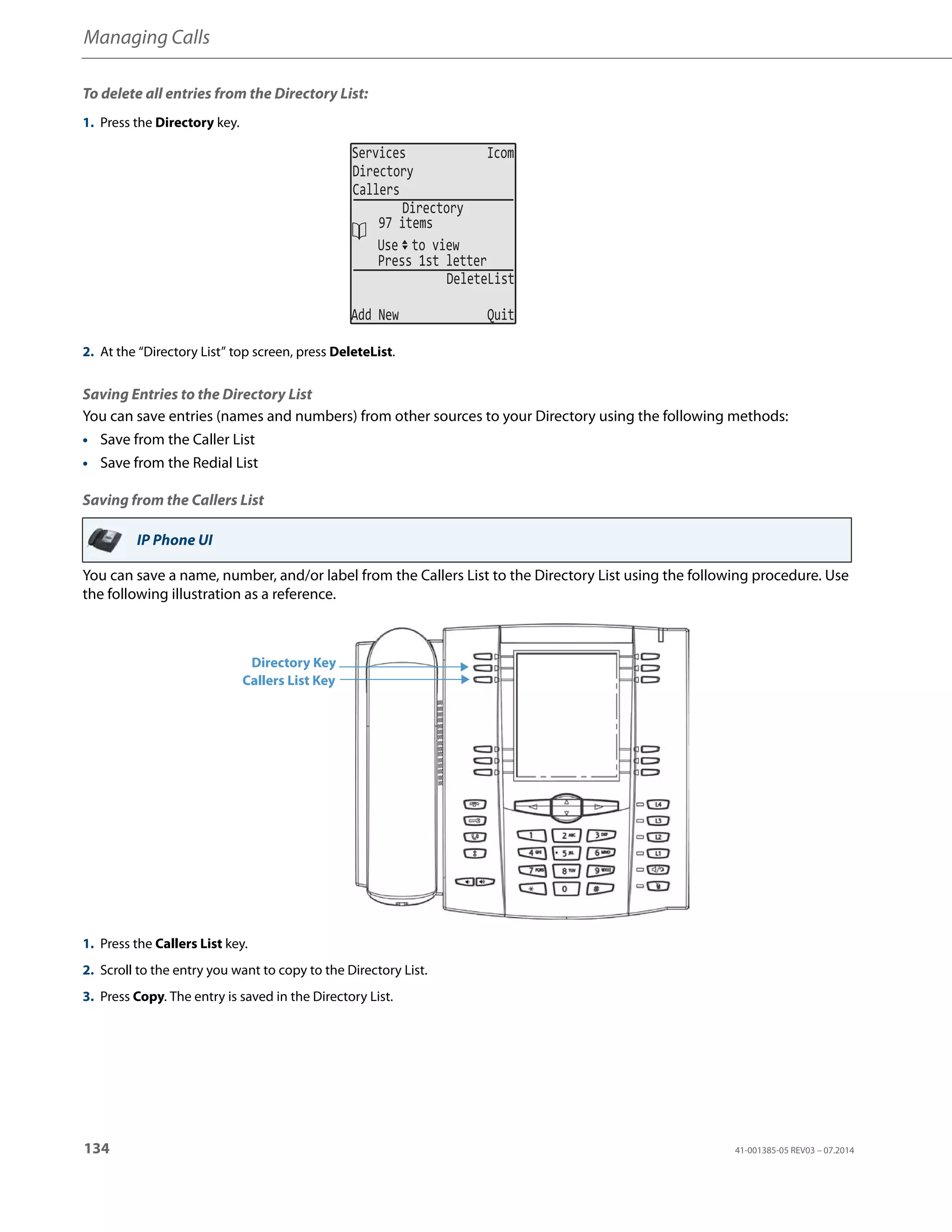 Managing Calls
134 41-001385-05 REV03 – 07.2014
To delete all entries from the Directory List:
Saving Entries to the Directory List
You can save entries (names and numbers) from other sources to your Directory using the following methods:
• Save from the Caller List
• Save from the Redial List
Saving from the Callers List
You can save a name, number, and/or label from the Callers List to the Directory List using the following procedure. Use
the following illustration as a reference.
1. Press the Directory key.
2. At the “Directory List” top screen, press DeleteList.
IP Phone UI
1. Press the Callers List key.
2. Scroll to the entry you want to copy to the Directory List.
3. Press Copy. The entry is saved in the Directory List.
Services Icom
Directory
Callers
Use to view
DeleteList
Add New Quit
Directory
97 items
Press 1st letter
Directory Key
Callers List Key
 