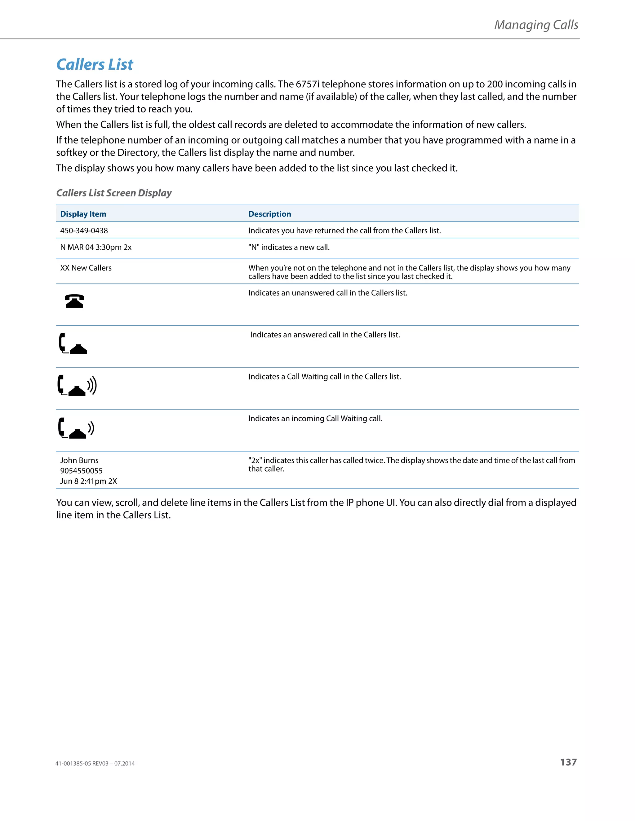 Managing Calls
41-001385-05 REV03 – 07.2014 137
Callers List
The Callers list is a stored log of your incoming calls. The 6757i telephone stores information on up to 200 incoming calls in
the Callers list. Your telephone logs the number and name (if available) of the caller, when they last called, and the number
of times they tried to reach you.
When the Callers list is full, the oldest call records are deleted to accommodate the information of new callers.
If the telephone number of an incoming or outgoing call matches a number that you have programmed with a name in a
softkey or the Directory, the Callers list display the name and number.
The display shows you how many callers have been added to the list since you last checked it.
Callers List Screen Display
You can view, scroll, and delete line items in the Callers List from the IP phone UI. You can also directly dial from a displayed
line item in the Callers List.
Display Item Description
450-349-0438 Indicates you have returned the call from the Callers list.
N MAR 04 3:30pm 2x "N" indicates a new call.
XX New Callers When you’re not on the telephone and not in the Callers list, the display shows you how many
callers have been added to the list since you last checked it.
Indicates an unanswered call in the Callers list.
Indicates an answered call in the Callers list.
Indicates a Call Waiting call in the Callers list.
Indicates an incoming Call Waiting call.
John Burns
9054550055
Jun 8 2:41pm 2X
"2x" indicates this caller has called twice. The display shows the date and time of the last call from
that caller.
 