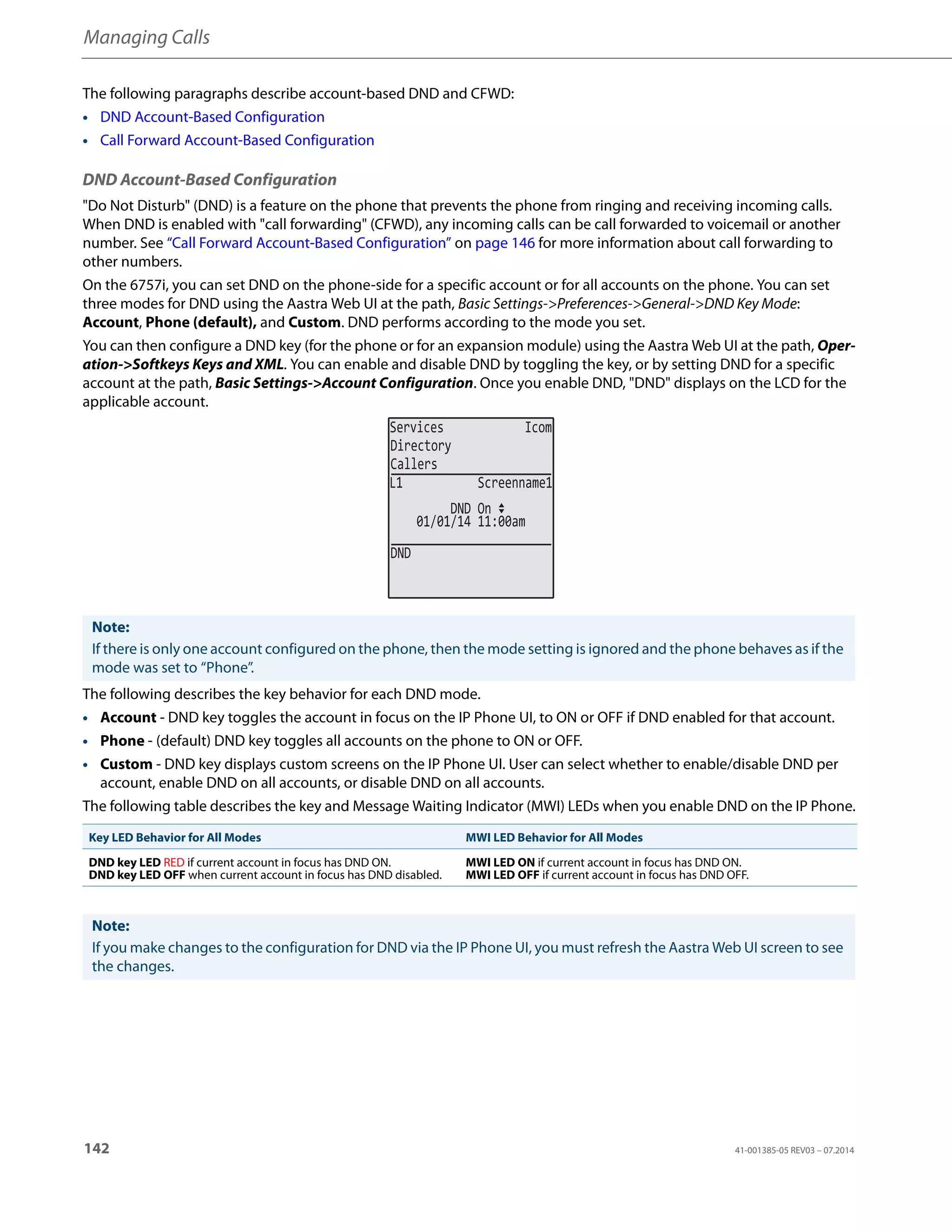 Managing Calls
142 41-001385-05 REV03 – 07.2014
The following paragraphs describe account-based DND and CFWD:
• DND Account-Based Configuration
• Call Forward Account-Based Configuration
DND Account-Based Configuration
"Do Not Disturb" (DND) is a feature on the phone that prevents the phone from ringing and receiving incoming calls.
When DND is enabled with "call forwarding" (CFWD), any incoming calls can be call forwarded to voicemail or another
number. See “Call Forward Account-Based Configuration” on page 146 for more information about call forwarding to
other numbers.
On the 6757i, you can set DND on the phone-side for a specific account or for all accounts on the phone. You can set
three modes for DND using the Aastra Web UI at the path, Basic Settings->Preferences->General->DND Key Mode:
Account, Phone (default), and Custom. DND performs according to the mode you set.
You can then configure a DND key (for the phone or for an expansion module) using the Aastra Web UI at the path, Oper-
ation->Softkeys Keys and XML. You can enable and disable DND by toggling the key, or by setting DND for a specific
account at the path, Basic Settings->Account Configuration. Once you enable DND, "DND" displays on the LCD for the
applicable account.
The following describes the key behavior for each DND mode.
• Account - DND key toggles the account in focus on the IP Phone UI, to ON or OFF if DND enabled for that account.
• Phone - (default) DND key toggles all accounts on the phone to ON or OFF.
• Custom - DND key displays custom screens on the IP Phone UI. User can select whether to enable/disable DND per
account, enable DND on all accounts, or disable DND on all accounts.
The following table describes the key and Message Waiting Indicator (MWI) LEDs when you enable DND on the IP Phone.
Note:
If there is only one account configured on the phone, then the mode setting is ignored and the phone behaves as if the
mode was set to “Phone”.
Key LED Behavior for All Modes MWI LED Behavior for All Modes
DND key LED RED if current account in focus has DND ON.
DND key LED OFF when current account in focus has DND disabled.
MWI LED ON if current account in focus has DND ON.
MWI LED OFF if current account in focus has DND OFF.
Note:
If you make changes to the configuration for DND via the IP Phone UI, you must refresh the Aastra Web UI screen to see
the changes.
Services Icom
Directory
Callers
DND
01/01/14 11:00am
L1 Screenname1
DND On
 