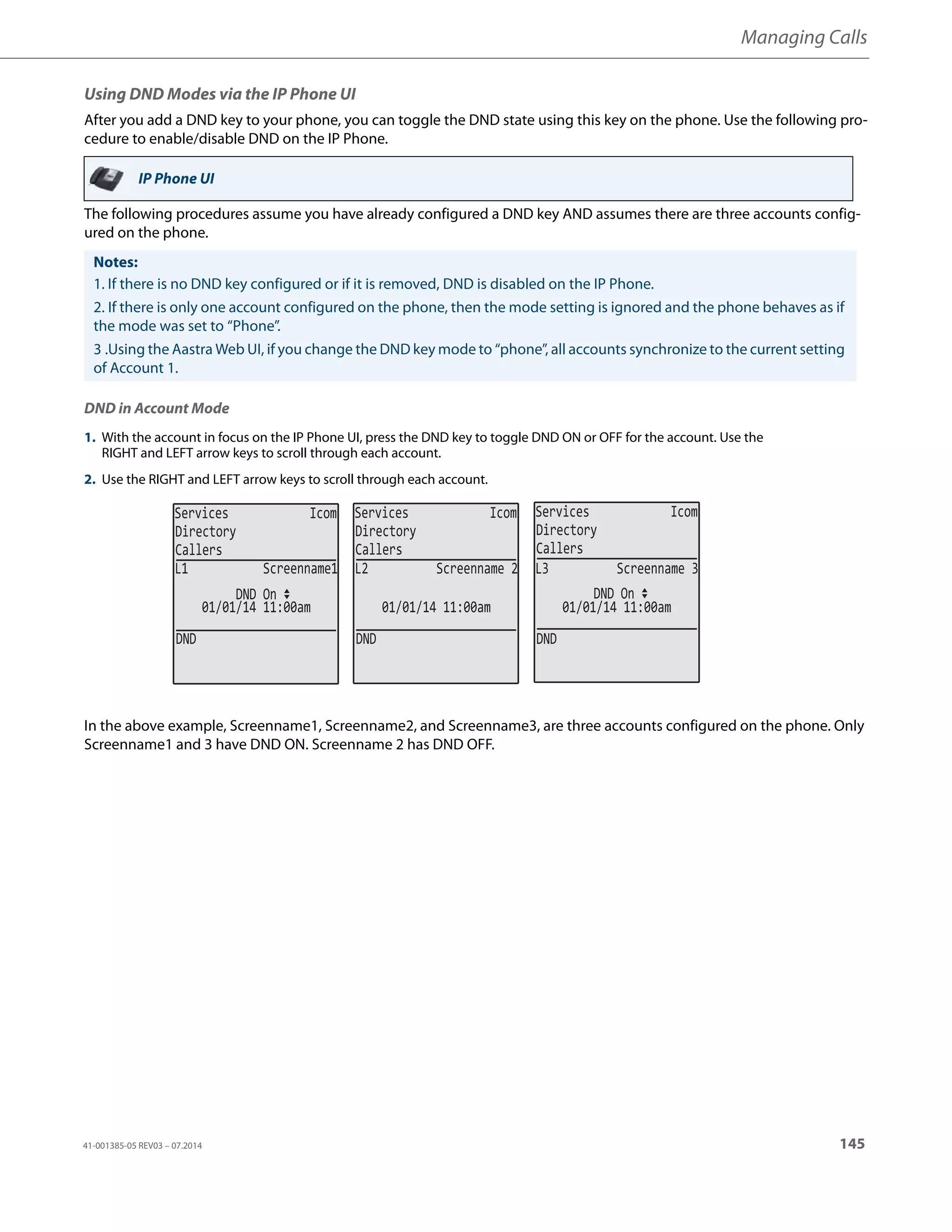 Managing Calls
41-001385-05 REV03 – 07.2014 145
Using DND Modes via the IP Phone UI
After you add a DND key to your phone, you can toggle the DND state using this key on the phone. Use the following pro-
cedure to enable/disable DND on the IP Phone.
The following procedures assume you have already configured a DND key AND assumes there are three accounts config-
ured on the phone.
DND in Account Mode
In the above example, Screenname1, Screenname2, and Screenname3, are three accounts configured on the phone. Only
Screenname1 and 3 have DND ON. Screenname 2 has DND OFF.
IP Phone UI
Notes:
1. If there is no DND key configured or if it is removed, DND is disabled on the IP Phone.
2. If there is only one account configured on the phone, then the mode setting is ignored and the phone behaves as if
the mode was set to “Phone”.
3 .Using the Aastra Web UI, if you change the DND key mode to “phone”, all accounts synchronize to the current setting
of Account 1.
1. With the account in focus on the IP Phone UI, press the DND key to toggle DND ON or OFF for the account. Use the
RIGHT and LEFT arrow keys to scroll through each account.
2. Use the RIGHT and LEFT arrow keys to scroll through each account.
Services Icom
Directory
Callers
Services Icom
Directory
Callers
Services Icom
Directory
Callers
DND
01/01/14 11:00am
L1 Screenname1
DND On
DND
01/01/14 11:00am
L2 Screenname 2
DND
01/01/14 11:00am
L3 Screenname 3
DND On
 