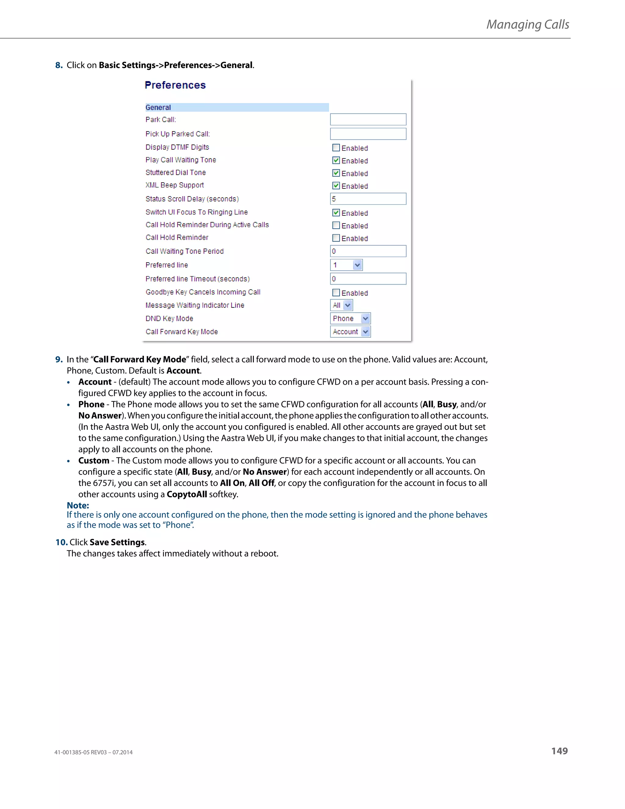 Managing Calls
41-001385-05 REV03 – 07.2014 149
8. Click on Basic Settings->Preferences->General.
9. In the “Call Forward Key Mode” field, select a call forward mode to use on the phone. Valid values are: Account,
Phone, Custom. Default is Account.
• Account - (default) The account mode allows you to configure CFWD on a per account basis. Pressing a con-
figured CFWD key applies to the account in focus.
• Phone - The Phone mode allows you to set the same CFWD configuration for all accounts (All, Busy, and/or
NoAnswer).Whenyouconfiguretheinitialaccount,thephoneappliestheconfigurationtoallotheraccounts.
(In the Aastra Web UI, only the account you configured is enabled. All other accounts are grayed out but set
to the same configuration.) Using the Aastra Web UI, if you make changes to that initial account, the changes
apply to all accounts on the phone.
• Custom - The Custom mode allows you to configure CFWD for a specific account or all accounts. You can
configure a specific state (All, Busy, and/or No Answer) for each account independently or all accounts. On
the 6757i, you can set all accounts to All On, All Off, or copy the configuration for the account in focus to all
other accounts using a CopytoAll softkey.
Note:
If there is only one account configured on the phone, then the mode setting is ignored and the phone behaves
as if the mode was set to “Phone”.
10. Click Save Settings.
The changes takes affect immediately without a reboot.
 