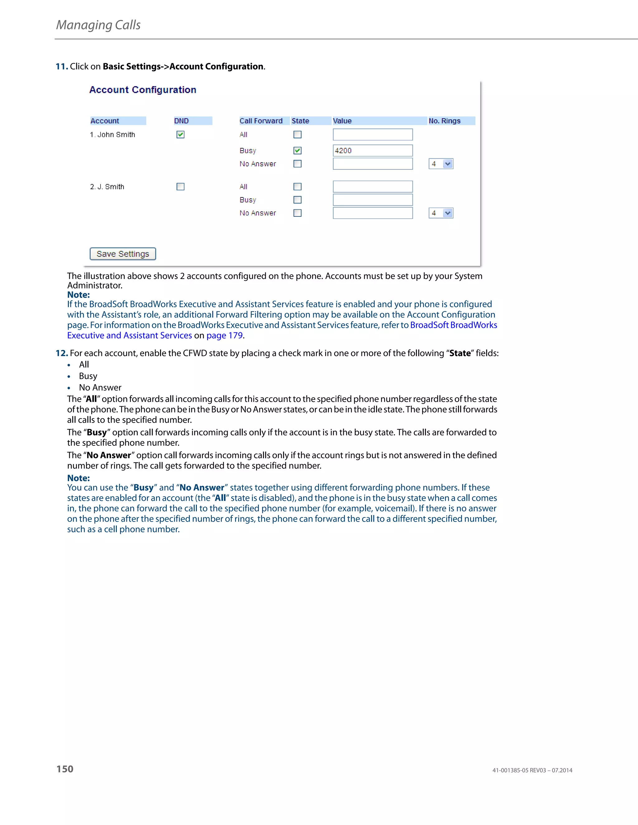 Managing Calls
150 41-001385-05 REV03 – 07.2014
11. Click on Basic Settings->Account Configuration.
The illustration above shows 2 accounts configured on the phone. Accounts must be set up by your System
Administrator.
Note:
If the BroadSoft BroadWorks Executive and Assistant Services feature is enabled and your phone is configured
with the Assistant’s role, an additional Forward Filtering option may be available on the Account Configuration
page.ForinformationontheBroadWorksExecutiveandAssistantServicesfeature,refertoBroadSoftBroadWorks
Executive and Assistant Services on page 179.
12. For each account, enable the CFWD state by placing a check mark in one or more of the following “State” fields:
• All
• Busy
• No Answer
The “All” option forwards all incomingcallsfor this account to thespecified phone numberregardlessofthe state
ofthephone.ThephonecanbeintheBusyorNoAnswerstates,orcanbeintheidlestate.Thephonestillforwards
all calls to the specified number.
The “Busy” option call forwards incoming calls only if the account is in the busy state. The calls are forwarded to
the specified phone number.
The “No Answer” option call forwards incoming calls only if the account rings but is not answered in the defined
number of rings. The call gets forwarded to the specified number.
Note:
You can use the “Busy” and “No Answer” states together using different forwarding phone numbers. If these
states are enabled for an account (the “All” state is disabled), and the phone is in the busy state when a call comes
in, the phone can forward the call to the specified phone number (for example, voicemail). If there is no answer
on the phone after the specified number of rings, the phone can forward the call to a different specified number,
such as a cell phone number.
 