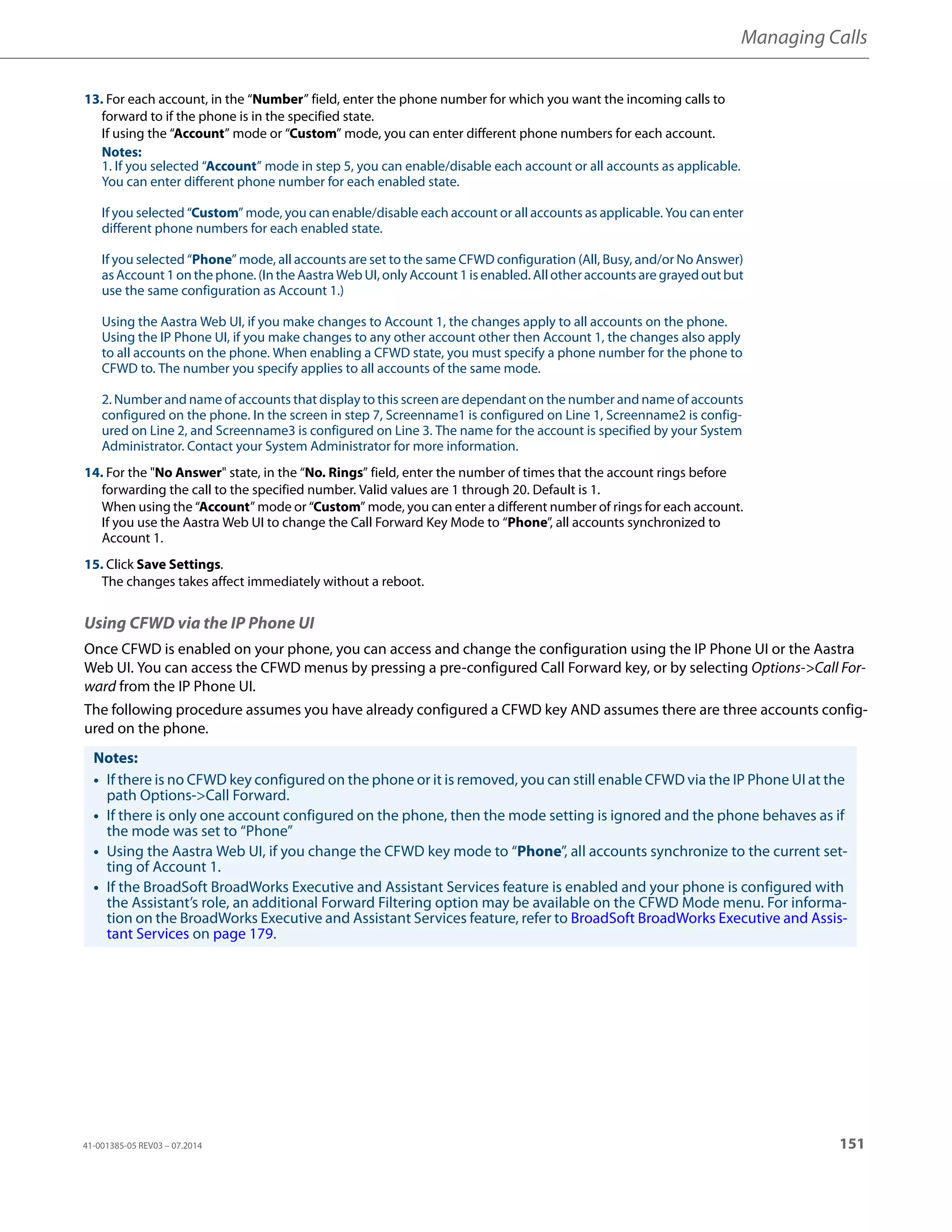 Managing Calls
41-001385-05 REV03 – 07.2014 151
Using CFWD via the IP Phone UI
Once CFWD is enabled on your phone, you can access and change the configuration using the IP Phone UI or the Aastra
Web UI. You can access the CFWD menus by pressing a pre-configured Call Forward key, or by selecting Options->Call For-
ward from the IP Phone UI.
The following procedure assumes you have already configured a CFWD key AND assumes there are three accounts config-
ured on the phone.
13. For each account, in the “Number” field, enter the phone number for which you want the incoming calls to
forward to if the phone is in the specified state.
If using the “Account” mode or “Custom” mode, you can enter different phone numbers for each account.
Notes:
1. If you selected “Account” mode in step 5, you can enable/disable each account or all accounts as applicable.
You can enter different phone number for each enabled state.
If you selected “Custom” mode, you can enable/disable each account or all accounts as applicable. You can enter
different phone numbers for each enabled state.
If you selected “Phone” mode, all accounts are set to the same CFWD configuration (All, Busy, and/or No Answer)
as Account 1 on the phone. (In the Aastra Web UI, only Account1 is enabled. All other accounts are grayed out but
use the same configuration as Account 1.)
Using the Aastra Web UI, if you make changes to Account 1, the changes apply to all accounts on the phone.
Using the IP Phone UI, if you make changes to any other account other then Account 1, the changes also apply
to all accounts on the phone. When enabling a CFWD state, you must specify a phone number for the phone to
CFWD to. The number you specify applies to all accounts of the same mode.
2. Number and name of accounts that display to this screen are dependant on the number and name of accounts
configured on the phone. In the screen in step 7, Screenname1 is configured on Line 1, Screenname2 is config-
ured on Line 2, and Screenname3 is configured on Line 3. The name for the account is specified by your System
Administrator. Contact your System Administrator for more information.
14. For the "No Answer" state, in the “No. Rings” field, enter the number of times that the account rings before
forwarding the call to the specified number. Valid values are 1 through 20. Default is 1.
When using the “Account” mode or “Custom” mode, you can enter a different number of rings for each account.
If you use the Aastra Web UI to change the Call Forward Key Mode to “Phone”, all accounts synchronized to
Account 1.
15. Click Save Settings.
The changes takes affect immediately without a reboot.
Notes:
• If there is no CFWD key configured on the phone or it is removed, you can still enable CFWD via the IP Phone UI at the
path Options->Call Forward.
• If there is only one account configured on the phone, then the mode setting is ignored and the phone behaves as if
the mode was set to “Phone”
• Using the Aastra Web UI, if you change the CFWD key mode to “Phone”, all accounts synchronize to the current set-
ting of Account 1.
• If the BroadSoft BroadWorks Executive and Assistant Services feature is enabled and your phone is configured with
the Assistant’s role, an additional Forward Filtering option may be available on the CFWD Mode menu. For informa-
tion on the BroadWorks Executive and Assistant Services feature, refer to BroadSoft BroadWorks Executive and Assis-
tant Services on page 179.
 