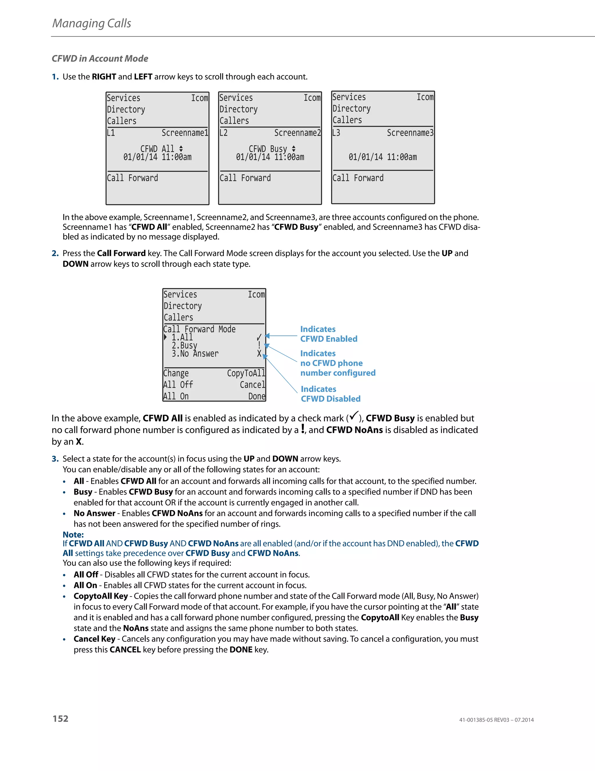 Managing Calls
152 41-001385-05 REV03 – 07.2014
CFWD in Account Mode
1. Use the RIGHT and LEFT arrow keys to scroll through each account.
In the above example, Screenname1, Screenname2, and Screenname3, are three accounts configured on the phone.
Screenname1 has “CFWD All” enabled, Screenname2 has “CFWD Busy” enabled, and Screenname3 has CFWD disa-
bled as indicated by no message displayed.
2. Press the Call Forward key. The Call Forward Mode screen displays for the account you selected. Use the UP and
DOWN arrow keys to scroll through each state type.
In the above example, CFWD All is enabled as indicated by a check mark (), CFWD Busy is enabled but
no call forward phone number is configured as indicated by a !, and CFWD NoAns is disabled as indicated
by an X.
3. Select a state for the account(s) in focus using the UP and DOWN arrow keys.
You can enable/disable any or all of the following states for an account:
• All - Enables CFWD All for an account and forwards all incoming calls for that account, to the specified number.
• Busy - Enables CFWD Busy for an account and forwards incoming calls to a specified number if DND has been
enabled for that account OR if the account is currently engaged in another call.
• No Answer - Enables CFWD NoAns for an account and forwards incoming calls to a specified number if the call
has not been answered for the specified number of rings.
Note:
If CFWD All AND CFWD Busy AND CFWD NoAns are all enabled (and/or if the account has DND enabled), the CFWD
All settings take precedence over CFWD Busy and CFWD NoAns.
You can also use the following keys if required:
• All Off - Disables all CFWD states for the current account in focus.
• All On - Enables all CFWD states for the current account in focus.
• CopytoAll Key - Copies the call forward phone number and state of the Call Forward mode (All, Busy, No Answer)
in focus to every Call Forward mode of that account. For example, if you have the cursor pointing at the “All” state
and it is enabled and has a call forward phone number configured, pressing the CopytoAll Key enables the Busy
state and the NoAns state and assigns the same phone number to both states.
• Cancel Key - Cancels any configuration you may have made without saving. To cancel a configuration, you must
press this CANCEL key before pressing the DONE key.
Services Icom
Directory
Callers
Services Icom
Directory
Callers
Services Icom
Directory
Callers
01/01/14 11:00am
L1 Screenname1
CFWD All
01/01/14 11:00am
L2 Screenname2
CFWD Busy
01/01/14 11:00am
L3 Screenname3
Call Forward Call Forward Call Forward
Services Icom
Directory
Callers
2.Busy !
3.No Answer X
Change CopyToAll
All Off Cancel
All On Done
Call Forward Mode
1.All
Indicates
Indicates
CFWD Enabled
CFWD Disabled
Indicates
no CFWD phone
number configured
 