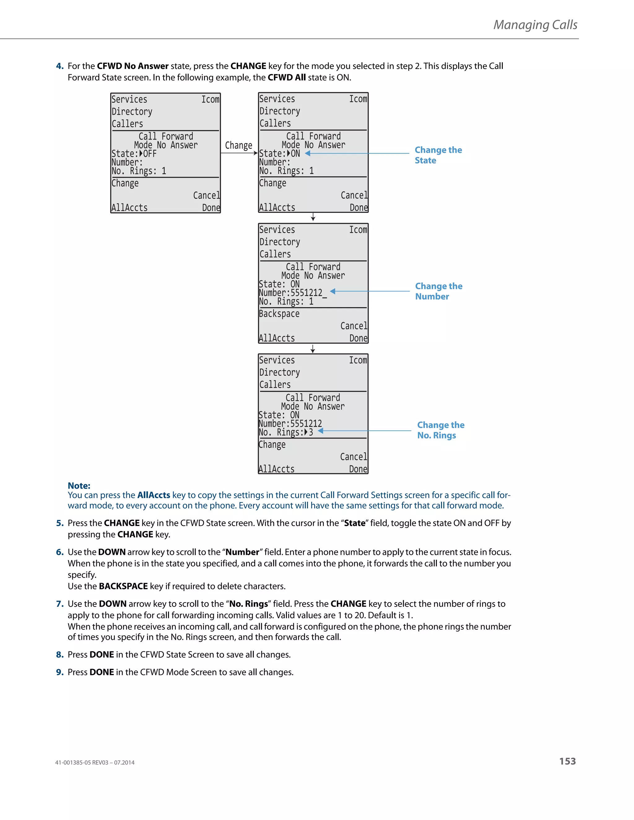 Managing Calls
41-001385-05 REV03 – 07.2014 153
4. For the CFWD No Answer state, press the CHANGE key for the mode you selected in step 2. This displays the Call
Forward State screen. In the following example, the CFWD All state is ON.
Note:
You can press the AllAccts key to copy the settings in the current Call Forward Settings screen for a specific call for-
ward mode, to every account on the phone. Every account will have the same settings for that call forward mode.
5. Press the CHANGE key in the CFWD State screen. With the cursor in the “State” field, toggle the state ON and OFF by
pressing the CHANGE key.
6. Use the DOWN arrow key to scroll to the “Number” field. Enter a phone number to apply to the current state in focus.
When the phone is in the state you specified, and a call comes into the phone, it forwards the call to the number you
specify.
Use the BACKSPACE key if required to delete characters.
7. Use the DOWN arrow key to scroll to the “No. Rings” field. Press the CHANGE key to select the number of rings to
apply to the phone for call forwarding incoming calls. Valid values are 1 to 20. Default is 1.
When the phone receives an incoming call, and call forward is configured on the phone, the phone rings the number
of times you specify in the No. Rings screen, and then forwards the call.
8. Press DONE in the CFWD State Screen to save all changes.
9. Press DONE in the CFWD Mode Screen to save all changes.
Services Icom
Directory
Callers
Services Icom
Directory
Callers
Services Icom
Directory
Callers
Services Icom
Directory
Callers
Change
State: OFF
Number:
No. Rings: 1
Change
Cancel
AllAccts Done
Call Forward
Mode No Answer
State: ON
Number:
No. Rings: 1
Change
Cancel
AllAccts Done
Call Forward
Mode No Answer
State: ON
Number:5551212_
No. Rings: 1
Backspace
Cancel
AllAccts Done
Call Forward
Mode No Answer
State: ON
Number:5551212
No. Rings: 3
Change
Cancel
AllAccts Done
Call Forward
Mode No Answer
Change the
State
Change the
Number
Change the
No. Rings
 