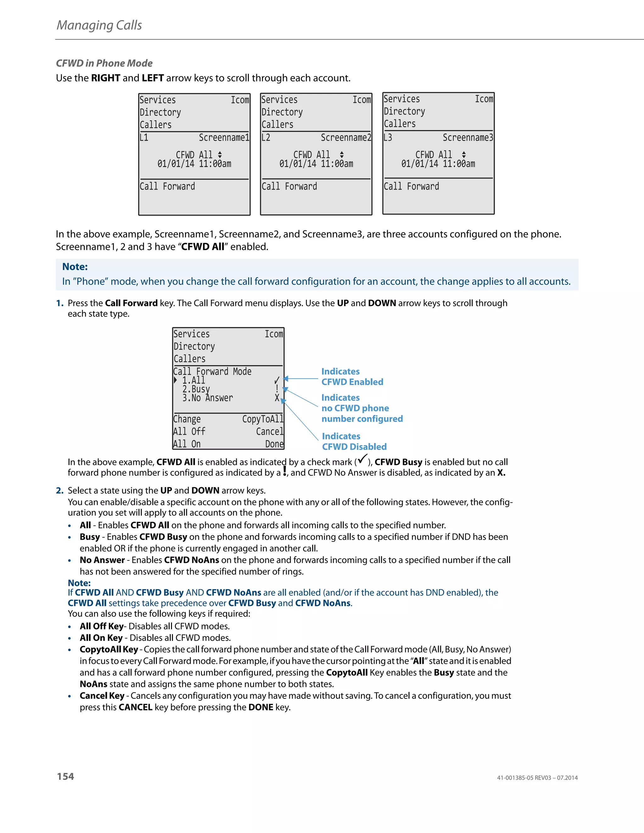 Managing Calls
154 41-001385-05 REV03 – 07.2014
CFWD in Phone Mode
Use the RIGHT and LEFT arrow keys to scroll through each account.
In the above example, Screenname1, Screenname2, and Screenname3, are three accounts configured on the phone.
Screenname1, 2 and 3 have “CFWD All” enabled.
Note:
In ”Phone” mode, when you change the call forward configuration for an account, the change applies to all accounts.
1. Press the Call Forward key. The Call Forward menu displays. Use the UP and DOWN arrow keys to scroll through
each state type.
In the above example, CFWD All is enabled as indicated by a check mark (), CFWD Busy is enabled but no call
forward phone number is configured as indicated by a !, and CFWD No Answer is disabled, as indicated by an X.
2. Select a state using the UP and DOWN arrow keys.
You can enable/disable a specific account on the phone with any or all of the following states. However, the config-
uration you set will apply to all accounts on the phone.
• All - Enables CFWD All on the phone and forwards all incoming calls to the specified number.
• Busy - Enables CFWD Busy on the phone and forwards incoming calls to a specified number if DND has been
enabled OR if the phone is currently engaged in another call.
• No Answer - Enables CFWD NoAns on the phone and forwards incoming calls to a specified number if the call
has not been answered for the specified number of rings.
Note:
If CFWD All AND CFWD Busy AND CFWD NoAns are all enabled (and/or if the account has DND enabled), the
CFWD All settings take precedence over CFWD Busy and CFWD NoAns.
You can also use the following keys if required:
• All Off Key- Disables all CFWD modes.
• All On Key - Disables all CFWD modes.
• CopytoAllKey-CopiesthecallforwardphonenumberandstateoftheCallForwardmode(All,Busy,NoAnswer)
infocustoeveryCallForwardmode.Forexample,ifyouhavethecursorpointingatthe“All”stateanditisenabled
and has a call forward phone number configured, pressing the CopytoAll Key enables the Busy state and the
NoAns state and assigns the same phone number to both states.
• Cancel Key - Cancels any configuration you may have made without saving. To cancel a configuration, you must
press this CANCEL key before pressing the DONE key.
Services Icom
Directory
Callers
Services Icom
Directory
Callers
Services Icom
Directory
Callers
01/01/14 11:00am
L1 Screenname1
CFWD All
01/01/14 11:00am
L2 Screenname2
01/01/14 11:00am
L3 Screenname3
Call Forward Call Forward Call Forward
CFWD All CFWD All
Services Icom
Directory
Callers
2.Busy !
3.No Answer X
Change CopyToAll
All Off Cancel
All On Done
Call Forward Mode
1.All
Indicates
Indicates
CFWD Enabled
CFWD Disabled
Indicates
no CFWD phone
number configured
 