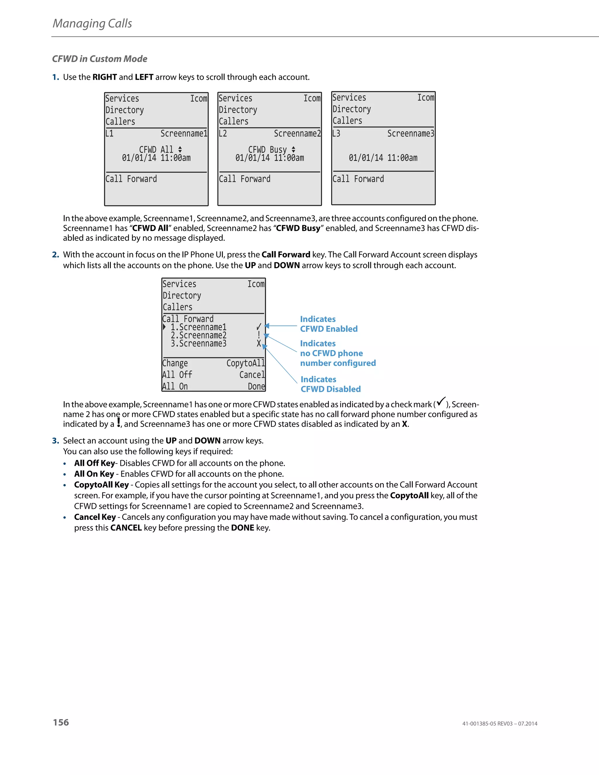 Managing Calls
156 41-001385-05 REV03 – 07.2014
CFWD in Custom Mode
1. Use the RIGHT and LEFT arrow keys to scroll through each account.
Intheaboveexample,Screenname1,Screenname2,andScreenname3,arethreeaccountsconfiguredonthephone.
Screenname1 has “CFWD All” enabled, Screenname2 has “CFWD Busy” enabled, and Screenname3 has CFWD dis-
abled as indicated by no message displayed.
2. With the account in focus on the IP Phone UI, press the Call Forward key. The Call Forward Account screen displays
which lists all the accounts on the phone. Use the UP and DOWN arrow keys to scroll through each account.
Intheaboveexample,Screenname1hasoneormoreCFWDstatesenabledasindicatedbyacheckmark(),Screen-
name 2 has one or more CFWD states enabled but a specific state has no call forward phone number configured as
indicated by a !, and Screenname3 has one or more CFWD states disabled as indicated by an X.
3. Select an account using the UP and DOWN arrow keys.
You can also use the following keys if required:
• All Off Key- Disables CFWD for all accounts on the phone.
• All On Key - Enables CFWD for all accounts on the phone.
• CopytoAll Key - Copies all settings for the account you select, to all other accounts on the Call Forward Account
screen. For example, if you have the cursor pointing at Screenname1, and you press the CopytoAll key, all of the
CFWD settings for Screenname1 are copied to Screenname2 and Screenname3.
• Cancel Key - Cancels any configuration you may have made without saving. To cancel a configuration, you must
press this CANCEL key before pressing the DONE key.
Services Icom
Directory
Callers
Services Icom
Directory
Callers
Services Icom
Directory
Callers
01/01/14 11:00am
L1 Screenname1
CFWD All
01/01/14 11:00am
L2 Screenname2
CFWD Busy
01/01/14 11:00am
L3 Screenname3
Call Forward Call Forward Call Forward
Services Icom
Directory
Callers
2.Screenname2 !
3.Screenname3 X
Change CopytoAll
All Off Cancel
All On Done
Call Forward
1.Screenname1
Indicates
Indicates
CFWD Enabled
CFWD Disabled
Indicates
no CFWD phone
number configured
 